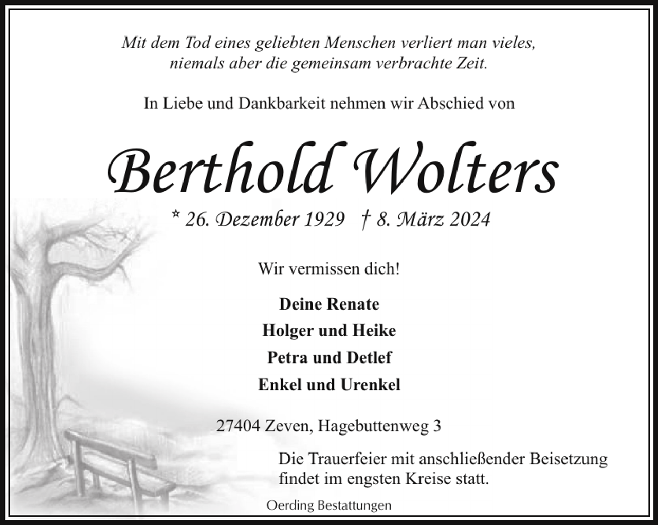 <p>Mit dem Tod eines geliebten Menschen verliert man vieles,<br />niemals aber die gemeinsam verbrachte Zeit.<br />In Liebe und Dankbarkeit nehmen wir Abschied von</p><p>Berthold Wolters<br />* 26. Dezember 1929 † 8. März 2024<br />Wir vermissen dich!<br />Deine Renate<br />Holger und Heike<br />Petra und Detlef<br />Enkel und Urenkel<br />27404 Zeven, Hagebuttenweg 3<br />Die Trauerfeier mit anschließender Beisetzung<br />findet im engsten Kreise statt.<br />Oerding Bestattungen</p>
