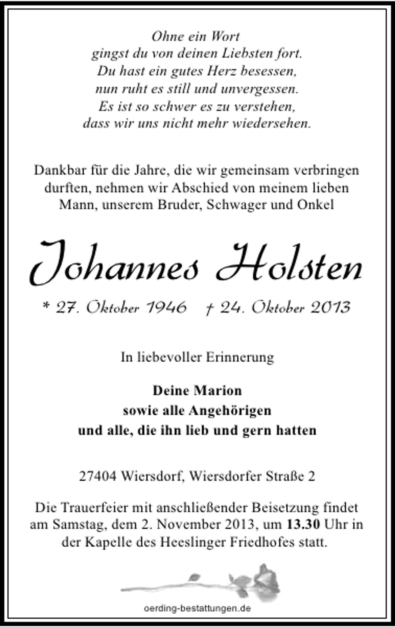 <p>Ohne ein Wort<br />gingst du von deinen Liebsten fort.<br />Du hast ein gutes Herz besessen,<br />nun ruht es still und unvergessen.<br />Es ist so schwer es zu verstehen,<br />dass wir uns nicht mehr wiedersehen.<br />Dankbar für die Jahre, die wir gemeinsam verbringen<br />durften, nehmen wir Abschied von meinem lieben<br />Mann, unserem Bruder, Schwager und Onkel</p><p>Johannes Holsten<br />* 27. Oktober 1946 † 24. Oktober 2013<br />In liebevoller Erinnerung<br />Deine Marion<br />sowie alle Angehörigen<br />und alle, die ihn lieb und gern hatten<br />27404 Wiersdorf, Wiersdorfer Straße 2<br />Die Trauerfeier mit anschließender Beisetzung findet<br />am Samstag, dem 2. November 2013, um 13.30 Uhr in<br />der Kapelle des Heeslinger Friedhofes statt.</p><p>oerding-bestattungen.de</p>
