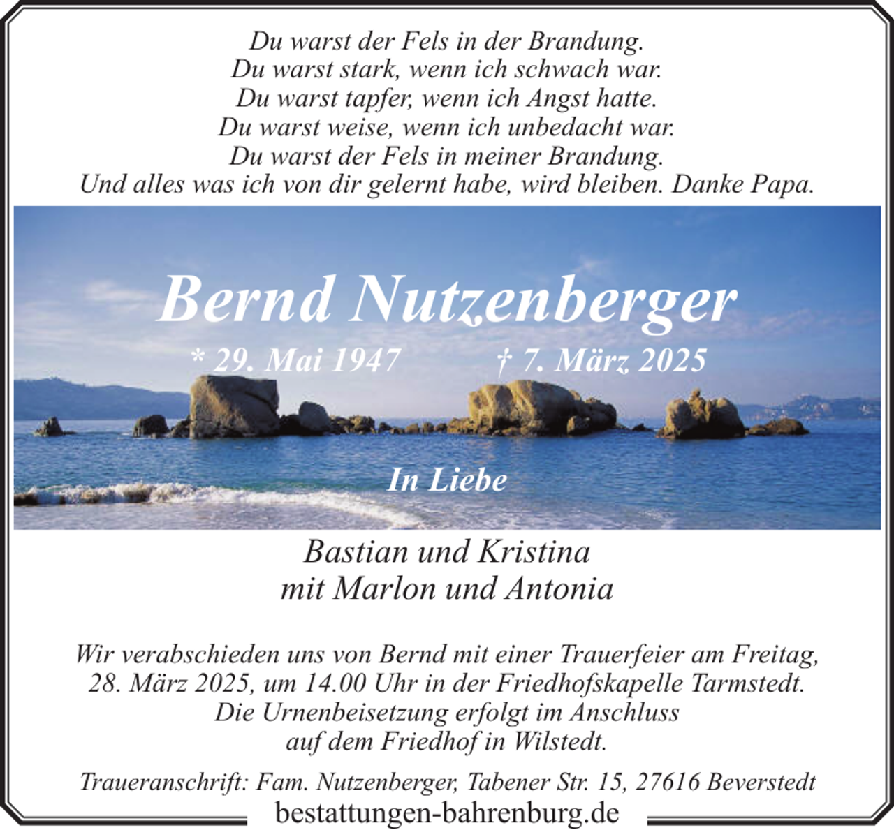 <p>Du warst der Fels in der Brandung.<br />Du warst stark, wenn ich schwach war.<br />Du warst tapfer, wenn ich Angst hatte.<br />Du warst weise, wenn ich unbedacht war.<br />Du warst der Fels in meiner Brandung.<br />Und alles was ich von dir gelernt habe, wird bleiben. Danke Papa.</p><p>Bernd Nutzenberger<br />* 29. Mai 1947</p><p>† 7. März 2025</p><p>In Liebe<br />Bastian und Kristina<br />mit Marlon und Antonia<br />Wir verabschieden uns von Bernd mit einer Trauerfeier am Freitag,<br />28. März 2025, um 14.00 Uhr in der Friedhofskapelle Tarmstedt.<br />Die Urnenbeisetzung erfolgt im Anschluss<br />auf dem Friedhof in Wilstedt.<br />Traueranschrift: Fam. Nutzenberger, Tabener Str. 15, 27616 Beverstedt</p><p>bestattungen-bahrenburg.de</p>