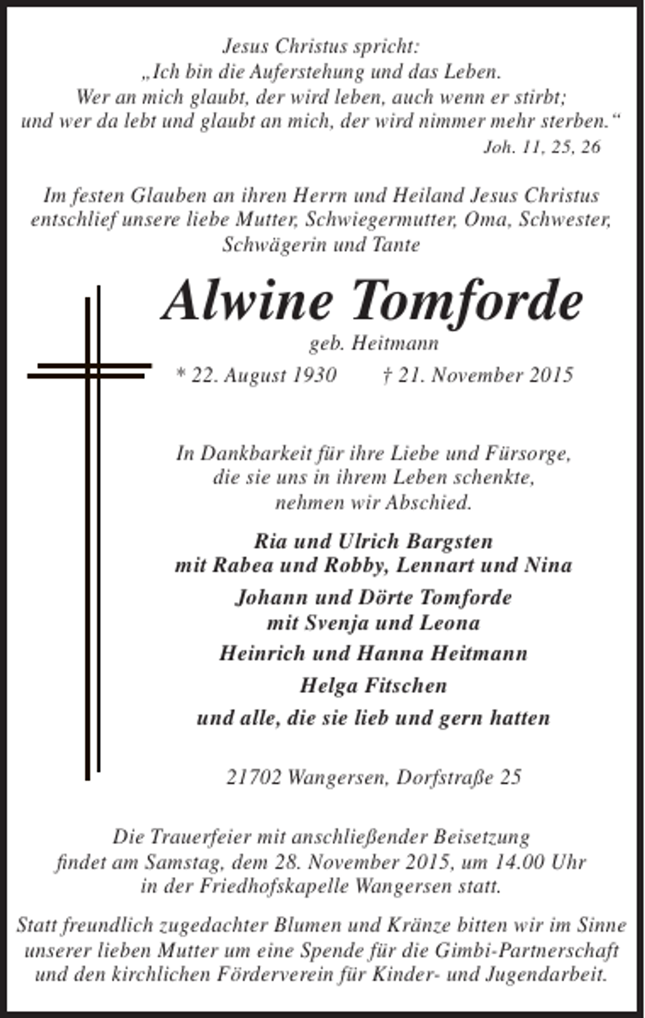 <p>Jesus Christus spricht:<br />„Ich bin die Auferstehung und das Leben.<br />Wer an mich glaubt, der wird leben, auch wenn er stirbt;<br />und wer da lebt und glaubt an mich, der wird nimmer mehr sterben.“<br />Joh. 11, 25, 26</p><p>Im festen Glauben an ihren Herrn und Heiland Jesus Christus<br />entschlief unsere liebe Mutter, Schwiegermutter, Oma, Schwester,<br />Schwägerin und Tante</p><p>Alwine Tomforde<br />geb. Heitmann<br />* 22. August 1930<br />† 21. November 2015<br />In Dankbarkeit für ihre Liebe und Fürsorge,<br />die sie uns in ihrem Leben schenkte,<br />nehmen wir Abschied.<br />Ria und Ulrich Bargsten<br />mit Rabea und Robby, Lennart und Nina<br />Johann und Dörte Tomforde<br />mit Svenja und Leona<br />Heinrich und Hanna Heitmann<br />Helga Fitschen<br />und alle, die sie lieb und gern hatten<br />21702 Wangersen, Dorfstraße 25<br />Die Trauerfeier mit anschließender Beisetzung<br />findet am Samstag, dem 28. November 2015, um 14.00 Uhr<br />in der Friedhofskapelle Wangersen statt.<br />Statt freundlich zugedachter Blumen und Kränze bitten wir im Sinne<br />unserer lieben Mutter um eine Spende für die Gimbi-Partnerschaft<br />und den kirchlichen Förderverein für Kinder- und Jugendarbeit.</p>