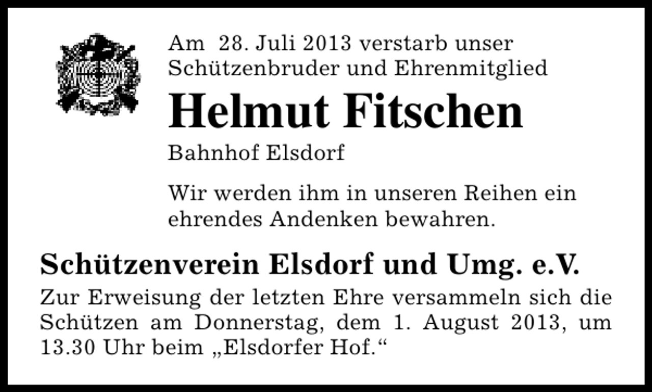 <p>Am 28. Juli 2013 verstarb unser<br />Schützenbruder und Ehrenmitglied</p><p>Helmut Fitschen<br />Bahnhof Elsdorf</p><p>Wir werden ihm in unseren Reihen ein<br />ehrendes Andenken bewahren.</p><p>Schützenverein Elsdorf und Umg. e.V.</p><p>Zur Erweisung der letzten Ehre versammeln sich die<br />Schützen am Donnerstag, dem 1. August 2013, um<br />13.30 Uhr beim „Elsdorfer Hof.“</p>