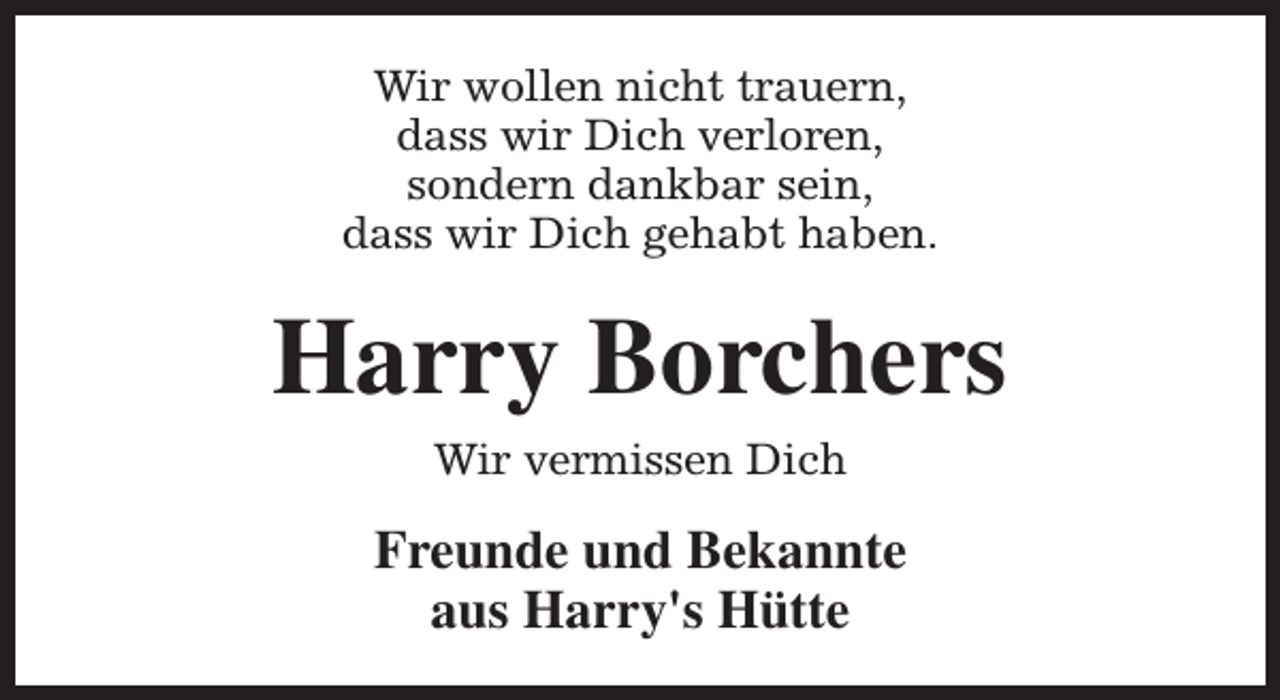 <p>Wir wollen nicht trauern,<br />dass wir Dich verloren,<br />sondern dankbar sein,<br />dass wir Dich gehabt haben.</p><p>Harry Borchers<br />Wir vermissen Dich</p><p>Freunde und Bekannte<br />aus Harry's Hütte</p>