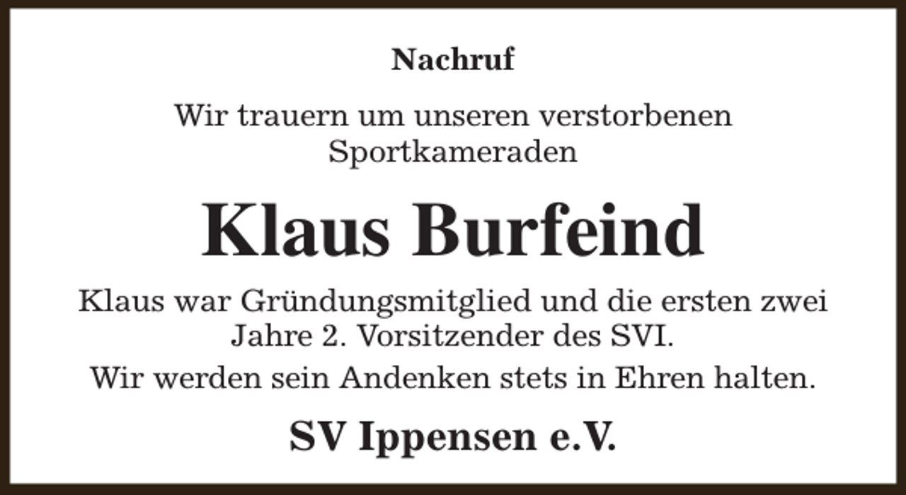 <p>Nachruf<br />Wir trauern um unseren verstorbenen<br />Sportkameraden</p><p>Klaus Burfeind</p><p>Klaus war Gründungsmitglied und die ersten zwei<br />Jahre 2. Vorsitzender des SVI.<br />Wir werden sein Andenken stets in Ehren halten.</p><p>SV Ippensen e.V.</p>