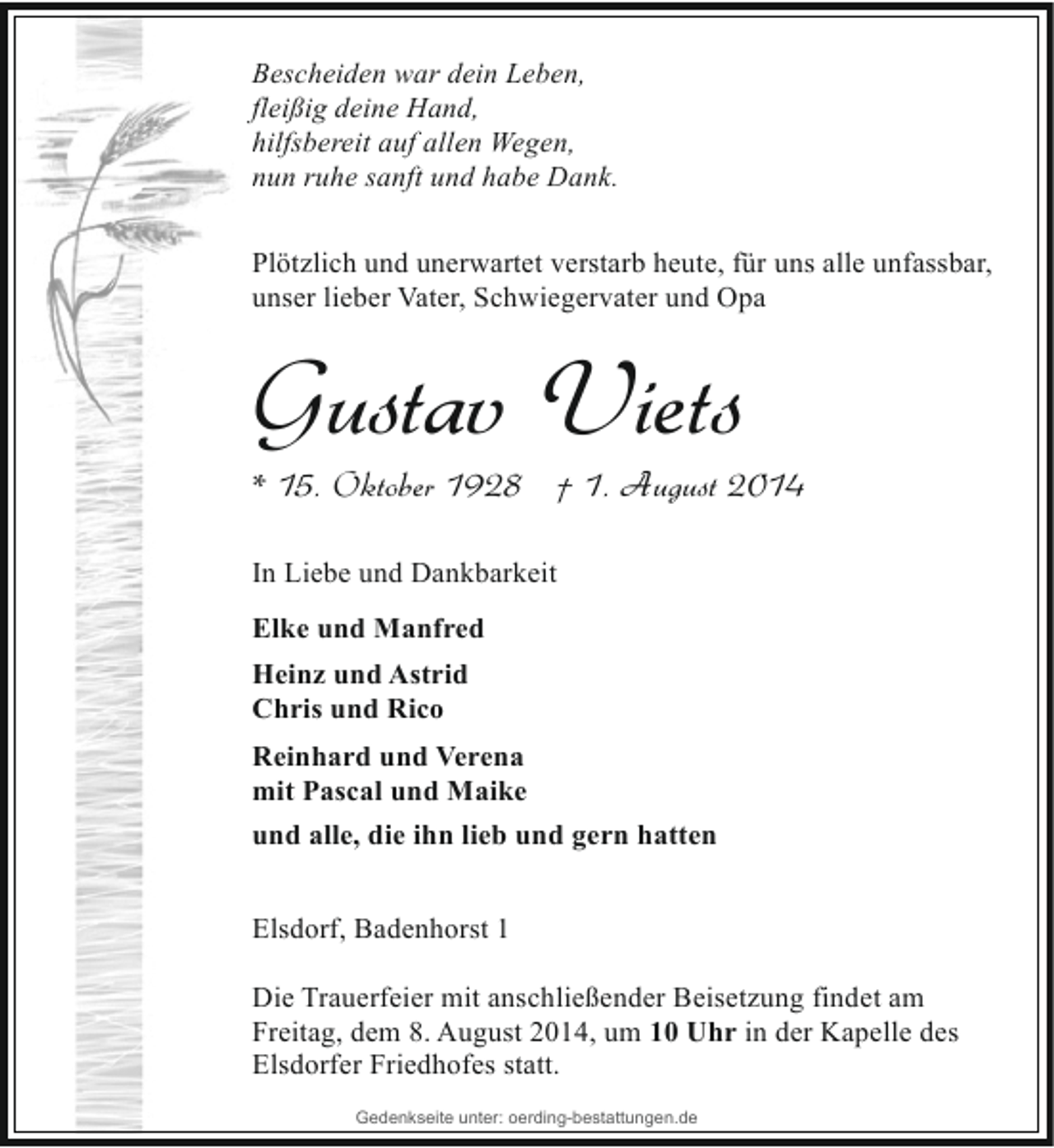 <p>Bescheiden war dein Leben,<br />fleißig deine Hand,<br />hilfsbereit auf allen Wegen,<br />nun ruhe sanft und habe Dank.<br />Plötzlich und unerwartet verstarb heute, für uns alle unfassbar,<br />unser lieber Vater, Schwiegervater und Opa</p><p>Gustav Viets</p><p>* 15. Oktober 1928 † 1. August 2014</p><p>In Liebe und Dankbarkeit<br />Elke und Manfred<br />Heinz und Astrid<br />Chris und Rico<br />Reinhard und Verena<br />mit Pascal und Maike<br />und alle, die ihn lieb und gern hatten<br />Elsdorf, Badenhorst 1<br />Die Trauerfeier mit anschließender Beisetzung findet am<br />Freitag, dem 8. August 2014, um 10 Uhr in der Kapelle des<br />Elsdorfer Friedhofes statt.<br />Gedenkseite unter: oerding-bestattungen.de</p>
