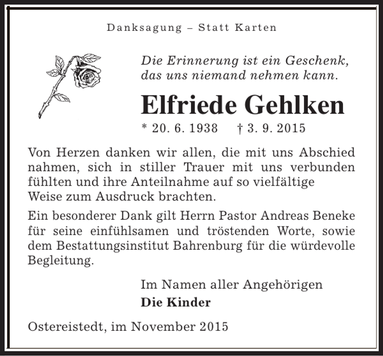 <p>Danksagung – Statt Karten</p><p>Die Erinnerung ist ein Geschenk,<br />das uns niemand nehmen kann.</p><p>Elfriede Gehlken</p><p>* 20. 6. 1938</p><p>† 3. 9. 2015</p><p>Von Herzen danken wir allen, die mit uns Abschied<br />nahmen, sich in stiller Trauer mit uns verbunden<br />fühlten und ihre Anteilnahme auf so vielfältige<br />Weise zum Ausdruck brachten.<br />Ein besonderer Dank gilt Herrn Pastor Andreas Beneke<br />für seine einfühlsamen und tröstenden Worte, sowie<br />dem Bestattungsinstitut Bahrenburg für die würdevolle<br />Begleitung.<br />Im Namen aller Angehörigen<br />Die Kinder<br />Ostereistedt, im November 2015</p>