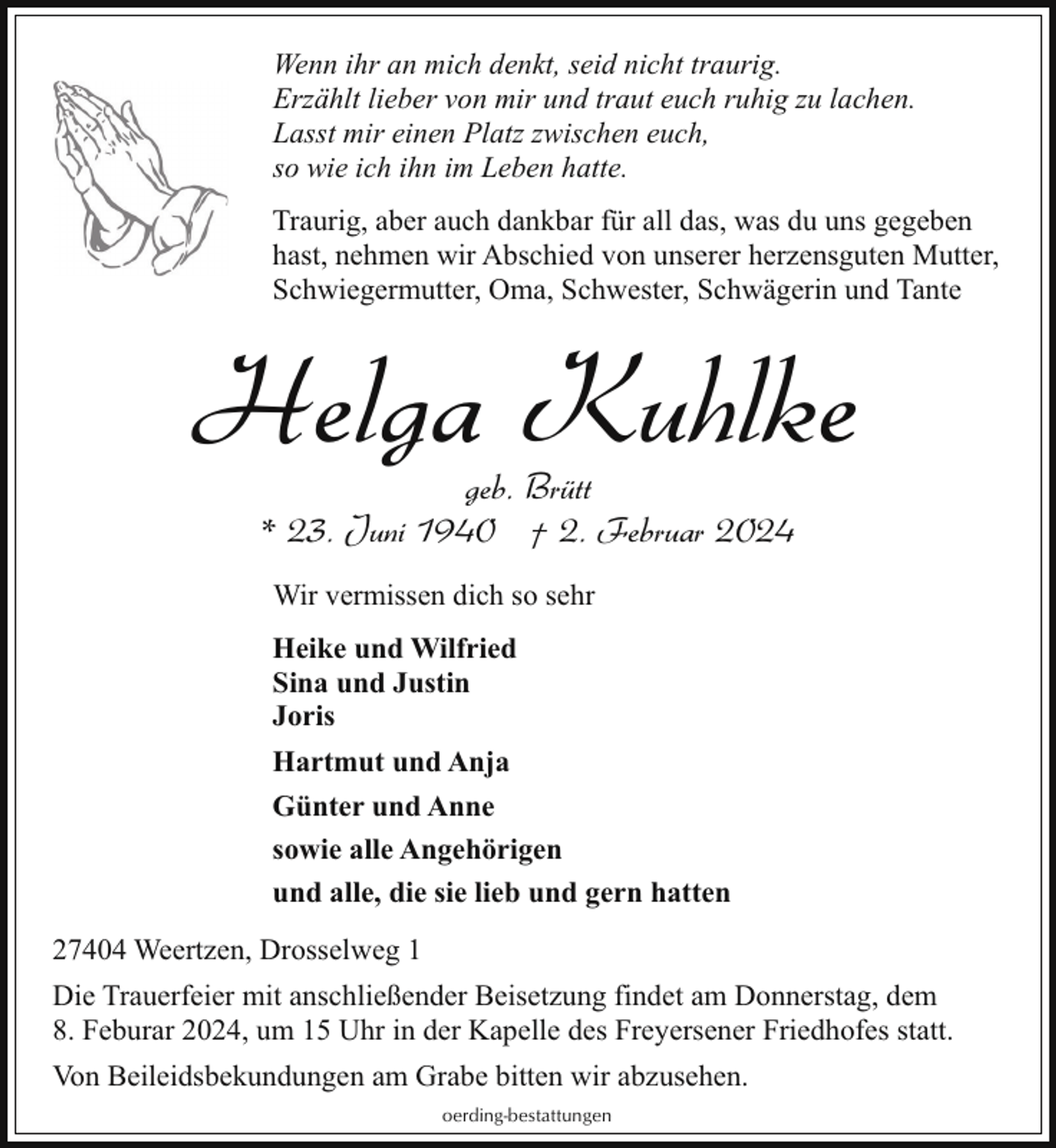 <p>Wenn ihr an mich denkt, seid nicht traurig.<br />Erzählt lieber von mir und traut euch ruhig zu lachen.<br />Lasst mir einen Platz zwischen euch,<br />so wie ich ihn im Leben hatte.<br />Traurig, aber auch dankbar für all das, was du uns gegeben<br />hast, nehmen wir Abschied von unserer herzensguten Mutter,<br />Schwiegermutter, Oma, Schwester, Schwägerin und Tante</p><p>Helga Kuhlke<br />geb. Brütt<br />* 23. Juni 1940 † 2. Februar 2024<br />Wir vermissen dich so sehr<br />Heike und Wilfried<br />Sina und Justin<br />Joris<br />Hartmut und Anja<br />Günter und Anne<br />sowie alle Angehörigen<br />und alle, die sie lieb und gern hatten<br />27404 Weertzen, Drosselweg 1<br />Die Trauerfeier mit anschließender Beisetzung findet am Donnerstag, dem<br />8. Feburar 2024, um 15 Uhr in der Kapelle des Freyersener Friedhofes statt.<br />Von Beileidsbekundungen am Grabe bitten wir abzusehen.<br />oerding-bestattungen</p>