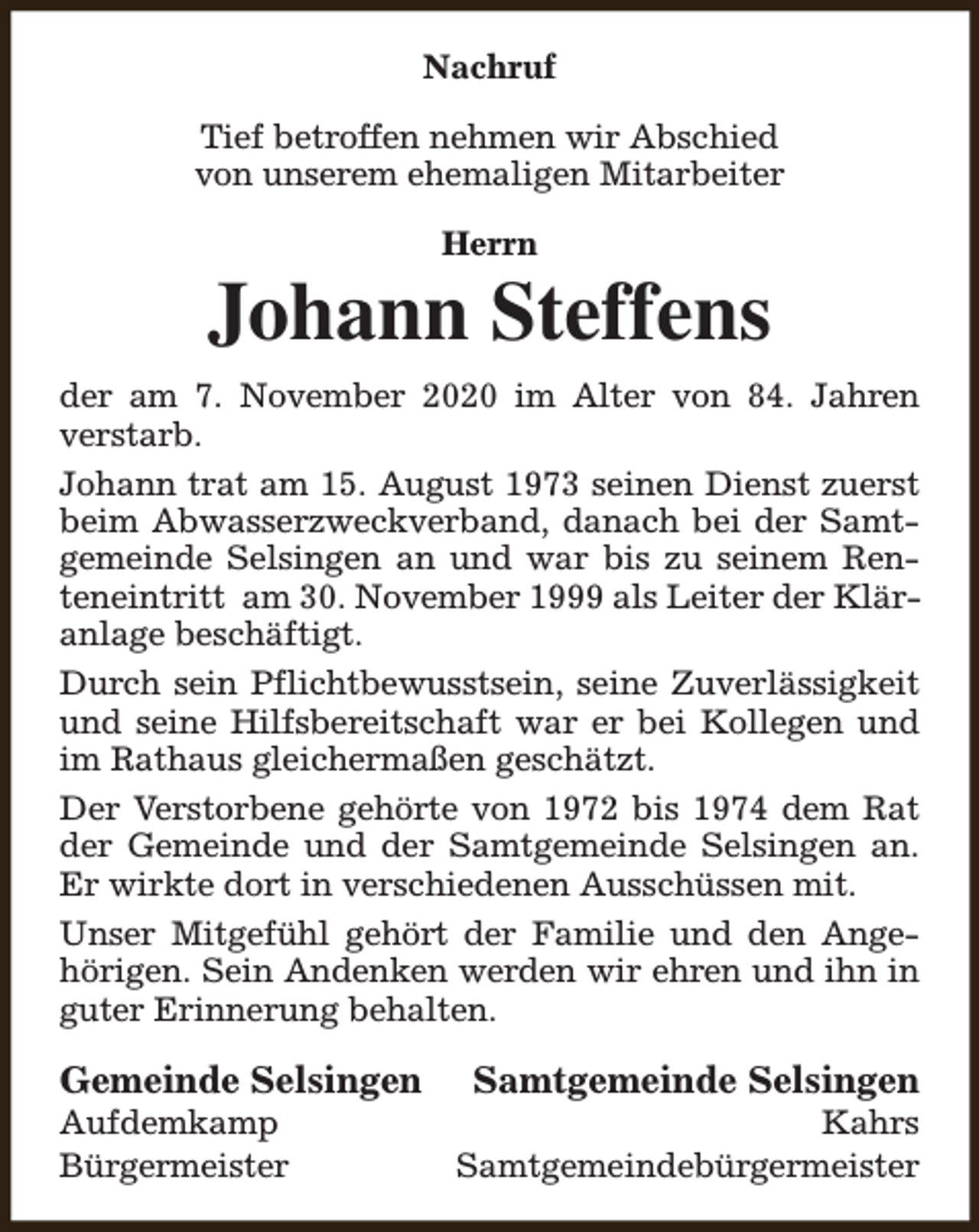 <p>Nachruf<br />Tief betroffen nehmen wir Abschied<br />von unserem ehemaligen Mitarbeiter<br />Herrn</p><p>Johann Steffens<br />der am 7. November 2020 im Alter von 84. Jahren<br />verstarb.<br />Johann trat am 15. August 1973 seinen Dienst zuerst<br />beim Abwasserzweckverband, danach bei der Samtgemeinde Selsingen an und war bis zu seinem Renteneintritt am 30. November 1999 als Leiter der Kläranlage beschäftigt.<br />Durch sein Pflichtbewusstsein, seine Zuverlässigkeit<br />und seine Hilfsbereitschaft war er bei Kollegen und<br />im Rathaus gleichermaßen geschätzt.<br />Der Verstorbene gehörte von 1972 bis 1974 dem Rat<br />der Gemeinde und der Samtgemeinde Selsingen an.<br />Er wirkte dort in verschiedenen Ausschüssen mit.<br />Unser Mitgefühl gehört der Familie und den Angehörigen. Sein Andenken werden wir ehren und ihn in<br />guter Erinnerung behalten.</p><p>Gemeinde Selsingen</p><p>Aufdemkamp<br />Bürgermeister</p><p>Samtgemeinde Selsingen</p><p>Kahrs<br />Samtgemeindebürgermeister</p>