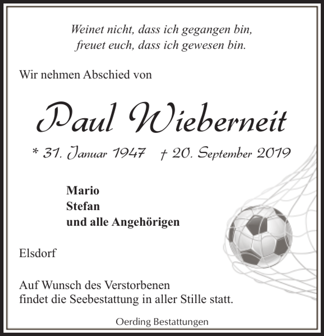 <p>Weinet nicht, dass ich gegangen bin,<br />freuet euch, dass ich gewesen bin.<br />Wir nehmen Abschied von</p><p>Paul Wieberneit</p><p>* 31. Januar 1947 † 20. September 2019<br />Mario<br />Stefan<br />und alle Angehörigen<br />Elsdorf<br />Auf Wunsch des Verstorbenen<br />findet die Seebestattung in aller Stille statt.<br />Oerding Bestattungen</p>