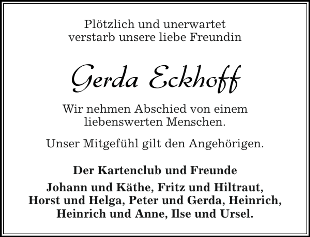 <p>Plötzlich und unerwartet<br />verstarb unsere liebe Freundin</p><p>Gerda Eckhoff<br />Wir nehmen Abschied von einem<br />liebenswerten Menschen.<br />Unser Mitgefühl gilt den Angehörigen.<br />Der Kartenclub und Freunde<br />Johann und Käthe, Fritz und Hiltraut,<br />Horst und Helga, Peter und Gerda, Heinrich,<br />Heinrich und Anne, Ilse und Ursel.</p>