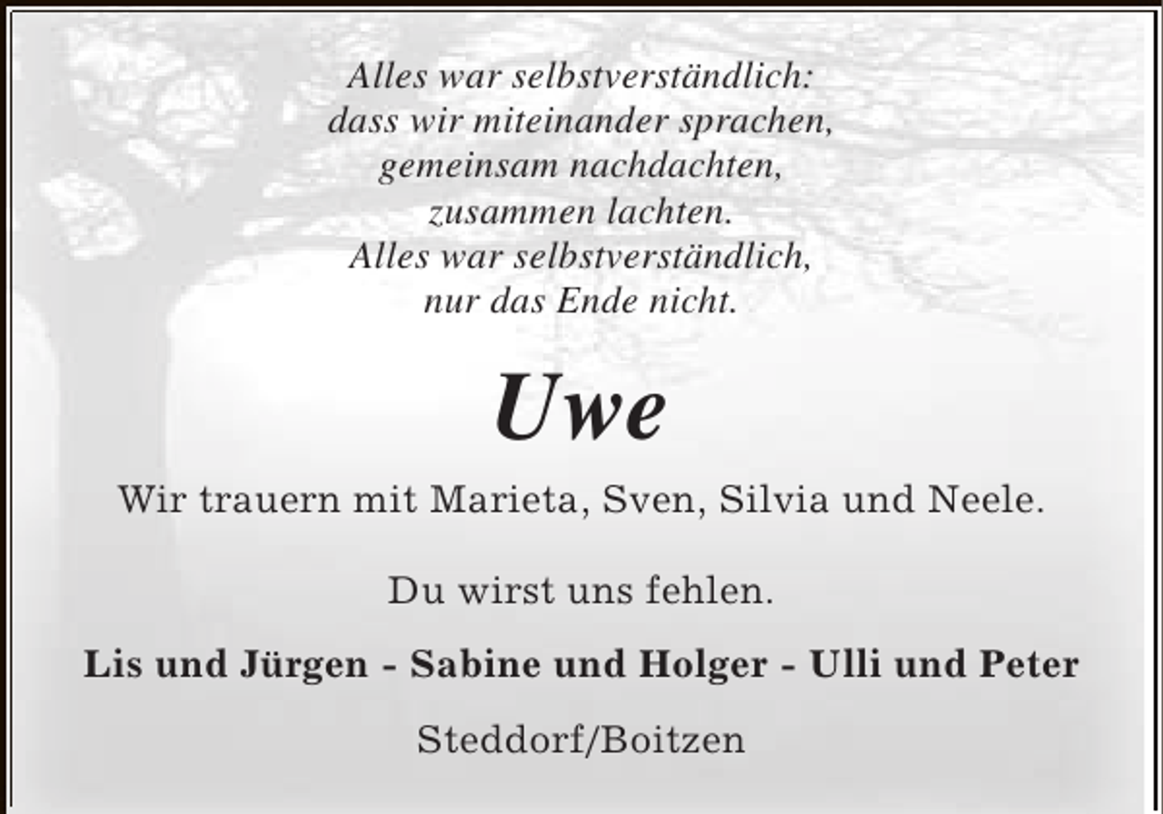 <p>Alles war selbstverständlich:<br />dass wir miteinander sprachen,<br />gemeinsam nachdachten,<br />zusammen lachten.<br />Alles war selbstverständlich,<br />nur das Ende nicht.</p><p>Uwe<br />Wir trauern mit Marieta, Sven, Silvia und Neele.<br />Du wirst uns fehlen.<br />Lis und Jürgen - Sabine und Holger - Ulli und Peter<br />Steddorf/Boitzen</p>