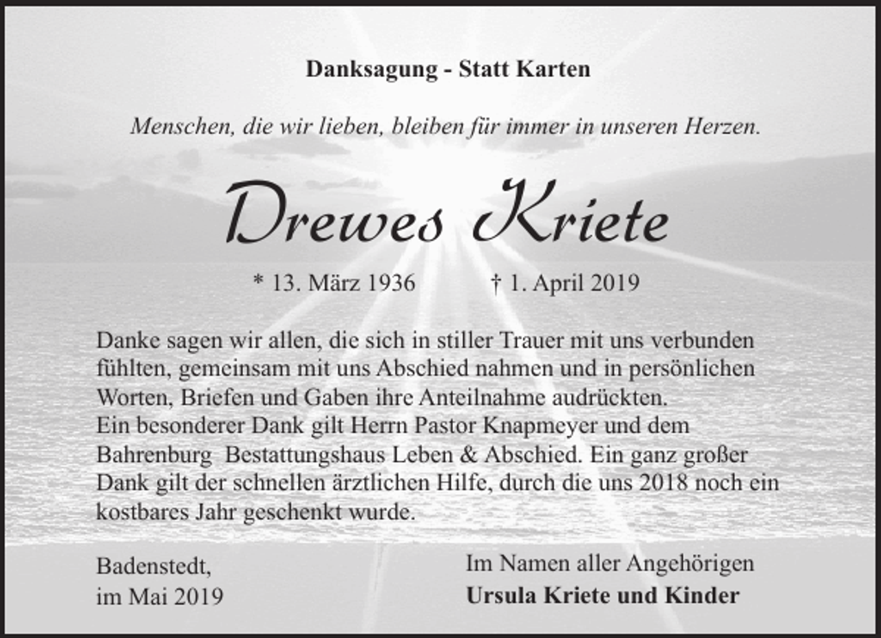 <p>Danksagung - Statt Karten<br />Menschen, die wir lieben, bleiben für immer in unseren Herzen.</p><p>Drewes Kriete<br />* 13. März 1936</p><p>† 1. April 2019</p><p>Danke sagen wir allen, die sich in stiller Trauer mit uns verbunden<br />fühlten, gemeinsam mit uns Abschied nahmen und in persönlichen<br />Worten, Briefen und Gaben ihre Anteilnahme audrückten.<br />Ein besonderer Dank gilt Herrn Pastor Knapmeyer und dem<br />Bahrenburg Bestattungshaus Leben &amp; Abschied. Ein ganz großer<br />Dank gilt der schnellen ärztlichen Hilfe, durch die uns 2018 noch ein<br />kostbares Jahr geschenkt wurde.<br />Badenstedt,<br />im Mai 2019</p><p>Im Namen aller Angehörigen<br />Ursula Kriete und Kinder</p>