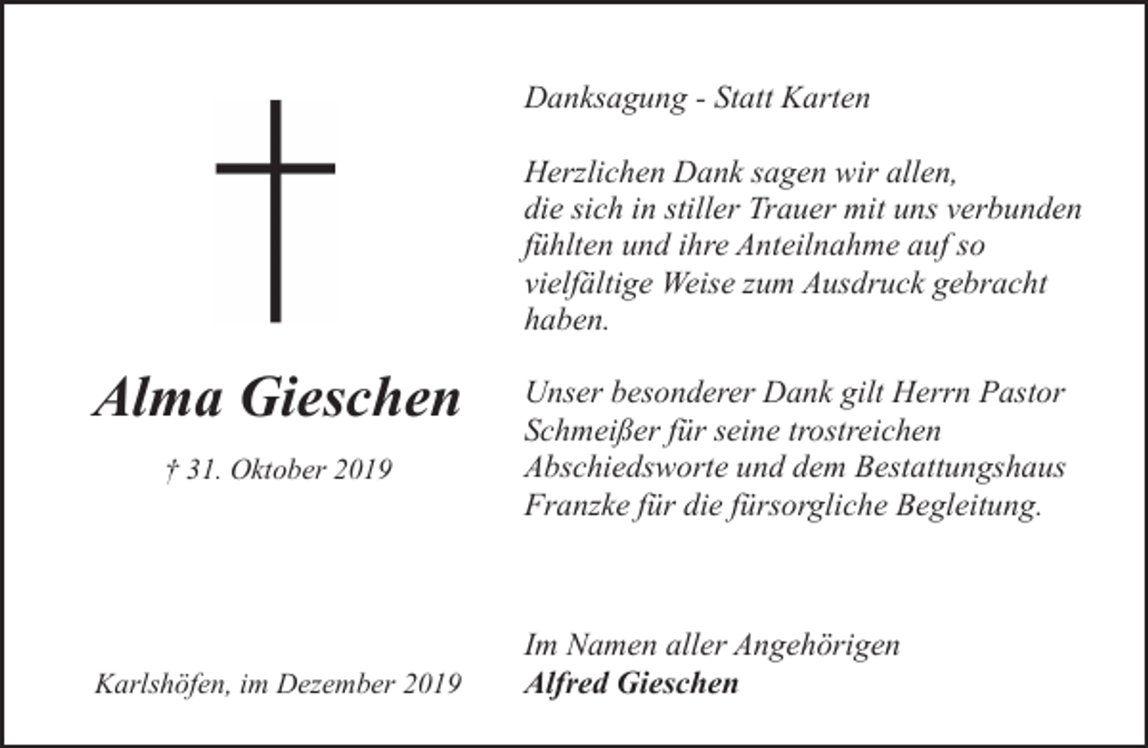 <p>Danksagung - Statt Karten<br />Herzlichen Dank sagen wir allen,<br />die sich in stiller Trauer mit uns verbunden<br />fühlten und ihre Anteilnahme auf so<br />vielfältige Weise zum Ausdruck gebracht<br />haben.</p><p>Alma Gieschen<br />† 31. Oktober 2019</p><p>Karlshöfen, im Dezember 2019</p><p>Unser besonderer Dank gilt Herrn Pastor<br />Schmeißer für seine trostreichen<br />Abschiedsworte und dem Bestattungshaus<br />Franzke für die fürsorgliche Begleitung.</p><p>Im Namen aller Angehörigen<br />Alfred Gieschen</p>