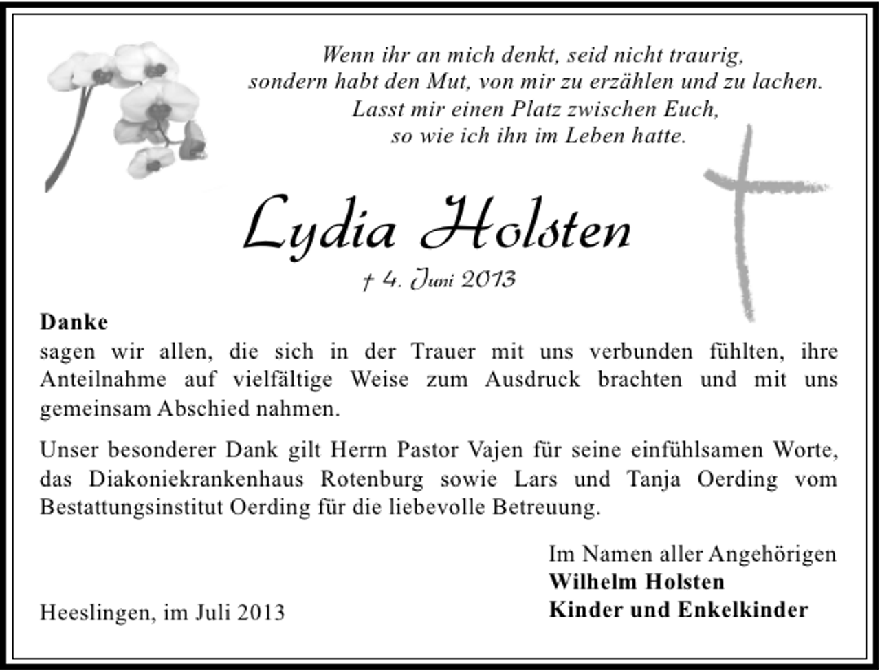 <p>Wenn ihr an mich denkt, seid nicht traurig,<br />sondern habt den Mut, von mir zu erzählen und zu lachen.<br />Lasst mir einen Platz zwischen Euch,<br />so wie ich ihn im Leben hatte.</p><p>Lydia Holsten<br />† 4. Juni 2013</p><p>Danke<br />sagen wir allen, die sich in der Trauer mit uns verbunden fühlten, ihre<br />Anteilnahme auf vielfältige Weise zum Ausdruck brachten und mit uns<br />gemeinsam Abschied nahmen.<br />Unser besonderer Dank gilt Herrn Pastor Vajen für seine einfühlsamen Worte,<br />das Diakoniekrankenhaus Rotenburg sowie Lars und Tanja Oerding vom<br />Bestattungsinstitut Oerding für die liebevolle Betreuung.</p><p>Heeslingen, im Juli 2013</p><p>Im Namen aller Angehörigen<br />Wilhelm Holsten<br />Kinder und Enkelkinder</p>