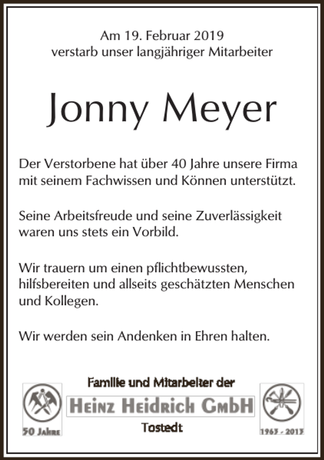 <p>Am 19. Februar 2019<br />verstarb unser langjähriger Mitarbeiter</p><p>Jonny Meyer<br />Der Verstorbene hat über 40 Jahre unsere Firma<br />mit seinem Fachwissen und Können unterstützt.<br />Seine Arbeitsfreude und seine Zuverlässigkeit<br />waren uns stets ein Vorbild.<br />Wir trauern um einen pflichtbewussten,<br />hilfsbereiten und allseits geschätzten Menschen<br />und Kollegen.<br />Wir werden sein Andenken in Ehren halten.</p>