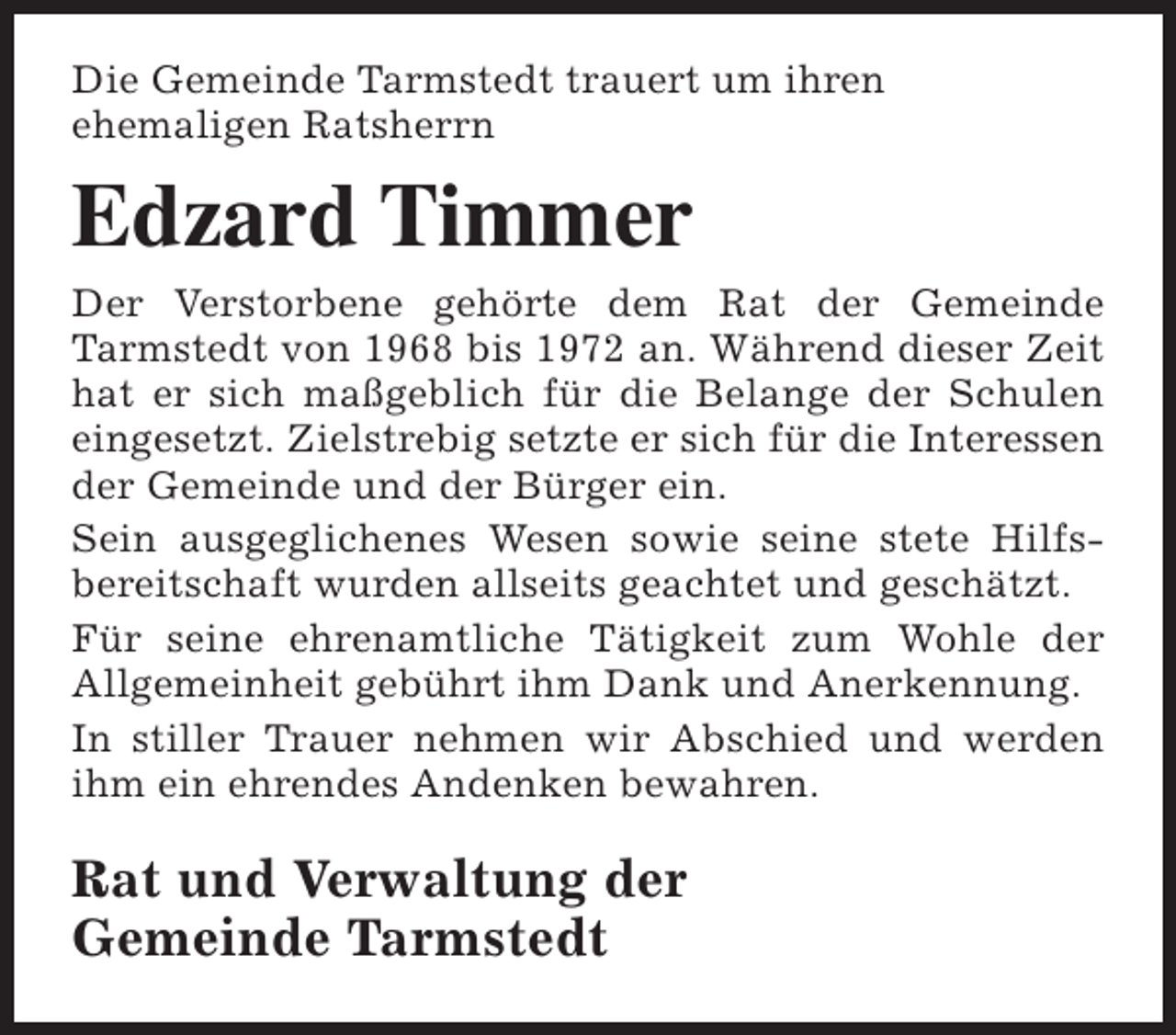 <p>Die Gemeinde Tarmstedt trauert um ihren<br />ehemaligen Ratsherrn</p><p>Edzard Timmer<br />Der Verstorbene gehörte dem Rat der Gemeinde<br />Tarmstedt von 1968 bis 1972 an. Während dieser Zeit<br />hat er sich maßgeblich für die Belange der Schulen<br />eingesetzt. Zielstrebig setzte er sich für die Interessen<br />der Gemeinde und der Bürger ein.<br />Sein ausgeglichenes Wesen sowie seine stete Hilfsbereitschaft wurden allseits geachtet und geschätzt.<br />Für seine ehrenamtliche Tätigkeit zum Wohle der<br />Allgemeinheit gebührt ihm Dank und Anerkennung.<br />In stiller Trauer nehmen wir Abschied und werden<br />ihm ein ehrendes Andenken bewahren.</p><p>Rat und Verwaltung der<br />Gemeinde Tarmstedt</p>