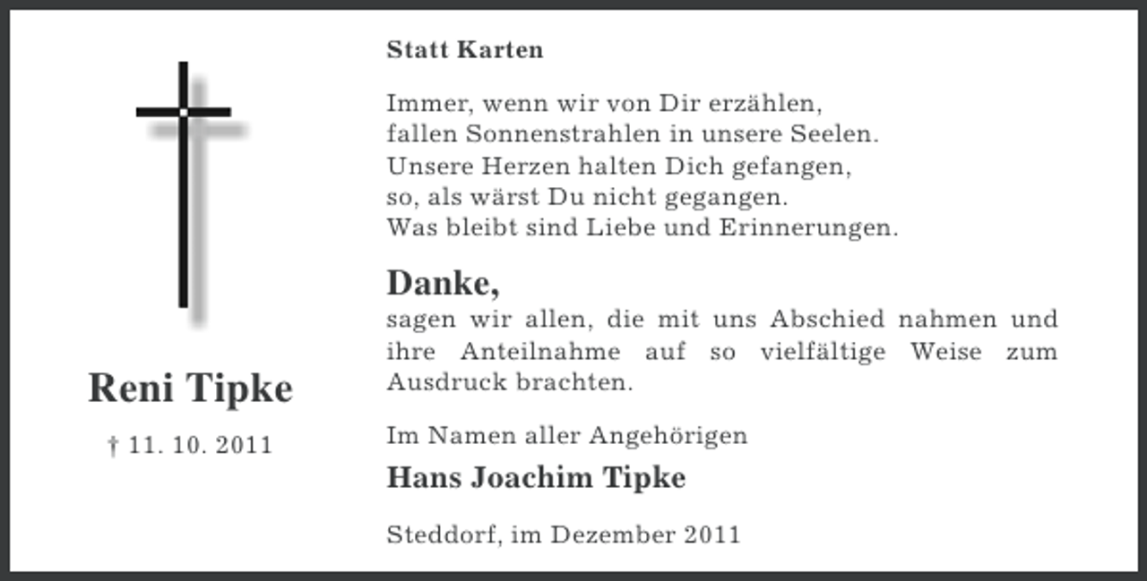 <p>Statt Karten<br />Immer, wenn wir von Dir erzählen,<br />fallen Sonnenstrahlen in unsere Seelen.<br />Unsere Herzen halten Dich gefangen,<br />so, als wärst Du nicht gegangen.<br />Was bleibt sind Liebe und Erinnerungen.</p><p>Danke,</p><p>Reni Tipke<br />† 11. 10. 2011</p><p>sagen wir allen, die mit uns Abschied nahmen und<br />ihre Anteilnahme auf so vielfältige Weise zum<br />Ausdruck brachten.<br />Im Namen aller Angehörigen</p><p>Hans Joachim Tipke<br />Steddorf, im Dezember 2011</p>