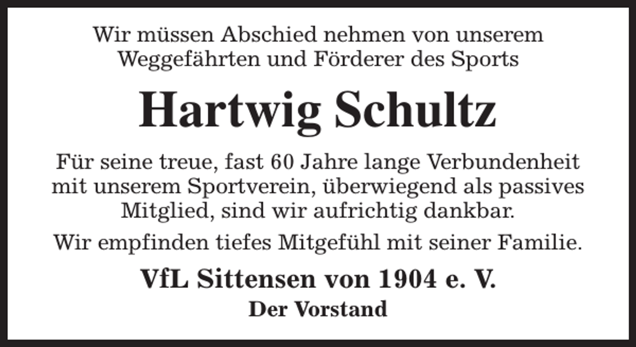 <p>Wir müssen Abschied nehmen von unserem<br />Weggefährten und Förderer des Sports</p><p>Hartwig Schultz<br />Für seine treue, fast 60 Jahre lange Verbundenheit<br />mit unserem Sportverein, überwiegend als passives<br />Mitglied, sind wir aufrichtig dankbar.<br />Wir empfinden tiefes Mitgefühl mit seiner Familie.</p><p>VfL Sittensen von 1904 e. V.<br />Der Vorstand</p>