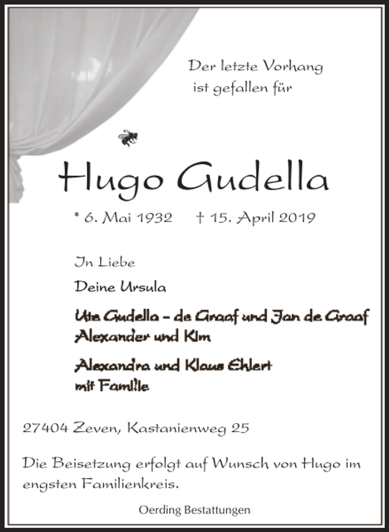 <p>Der letzte Vorhang<br />ist gefallen für</p><p>Hugo Gudella<br />* 6. Mai 1932</p><p>† 15. April 2019</p><p>In Liebe</p><p>27404 Zeven, Kastanienweg 25<br />Die Beisetzung erfolgt auf Wunsch von Hugo im<br />engsten Familienkreis.<br />Oerding Bestattungen</p>