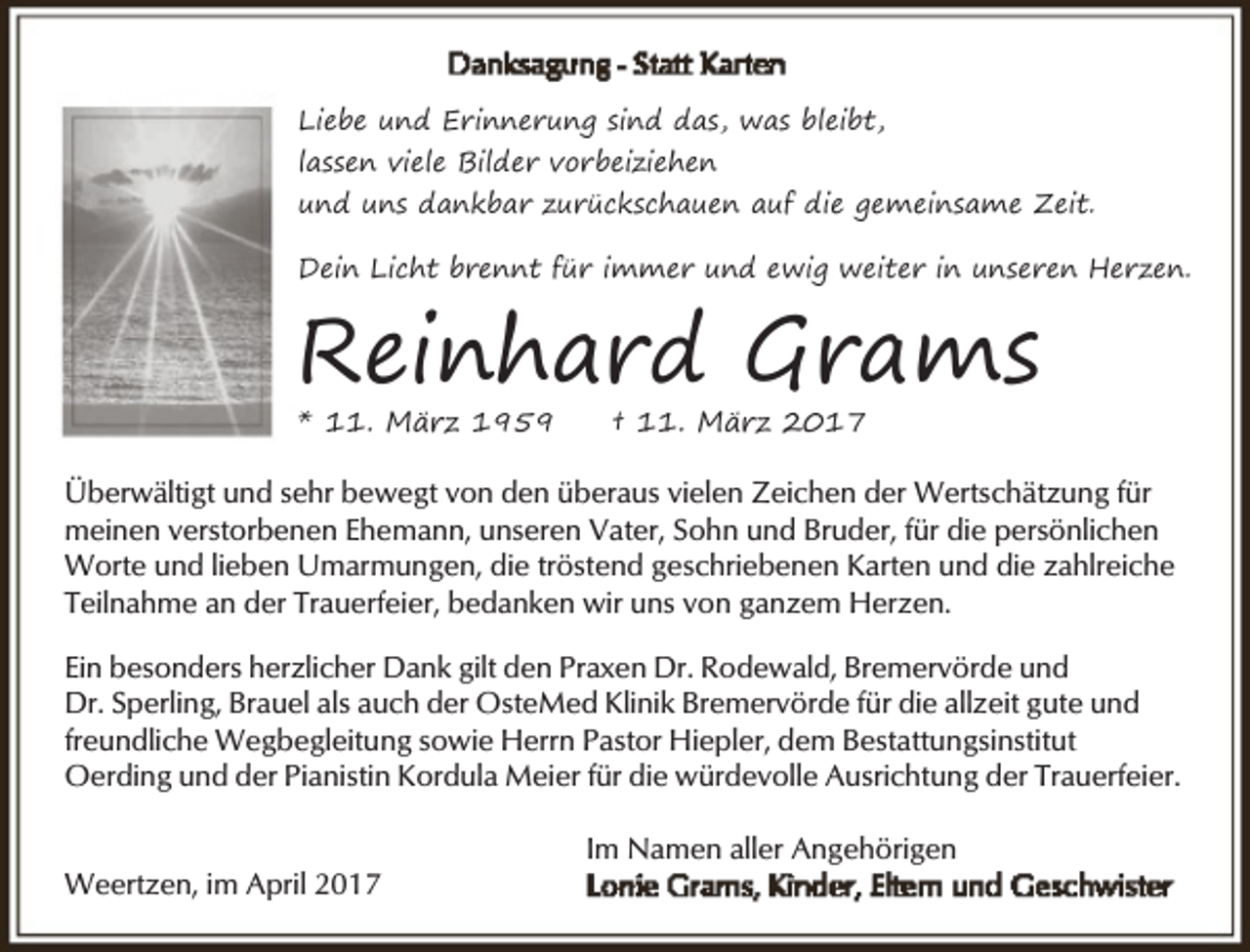 <p>Liebe und Erinnerung sind das, was bleibt,<br />lassen viele Bilder vorbeiziehen<br />und uns dankbar zurückschauen auf die gemeinsame Zeit.<br />Dein Licht brennt für immer und ewig weiter in unseren Herzen.</p><p>Reinhard Grams<br />* 11. März 1959</p><p>† 11. März 2017</p><p>Überwältigt und sehr bewegt von den überaus vielen Zeichen der Wertschätzung für<br />meinen verstorbenen Ehemann, unseren Vater, Sohn und Bruder, für die persönlichen<br />Worte und lieben Umarmungen, die tröstend geschriebenen Karten und die zahlreiche<br />Teilnahme an der Trauerfeier, bedanken wir uns von ganzem Herzen.<br />Ein besonders herzlicher Dank gilt den Praxen Dr. Rodewald, Bremervörde und<br />Dr. Sperling, Brauel als auch der OsteMed Klinik Bremervörde für die allzeit gute und<br />freundliche Wegbegleitung sowie Herrn Pastor Hiepler, dem Bestattungsinstitut<br />Oerding und der Pianistin Kordula Meier für die würdevolle Ausrichtung der Trauerfeier.<br />Weertzen, im April 2017</p><p>Im Namen aller Angehörigen</p>