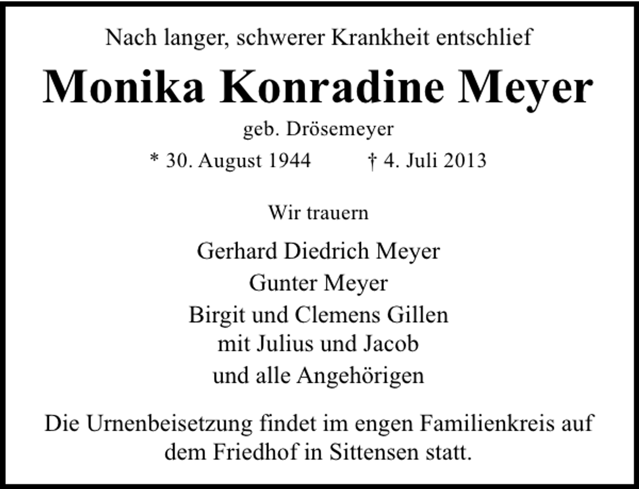 <p>Nach langer, schwerer Krankheit entschlief</p><p>Monika Konradine Meyer<br />geb. Drösemeyer<br />* 30. August 1944<br />† 4. Juli 2013<br />Wir trauern</p><p>Gerhard Diedrich Meyer<br />Gunter Meyer<br />Birgit und Clemens Gillen<br />mit Julius und Jacob<br />und alle Angehörigen<br />Die Urnenbeisetzung findet im engen Familienkreis auf<br />dem Friedhof in Sittensen statt.</p>
