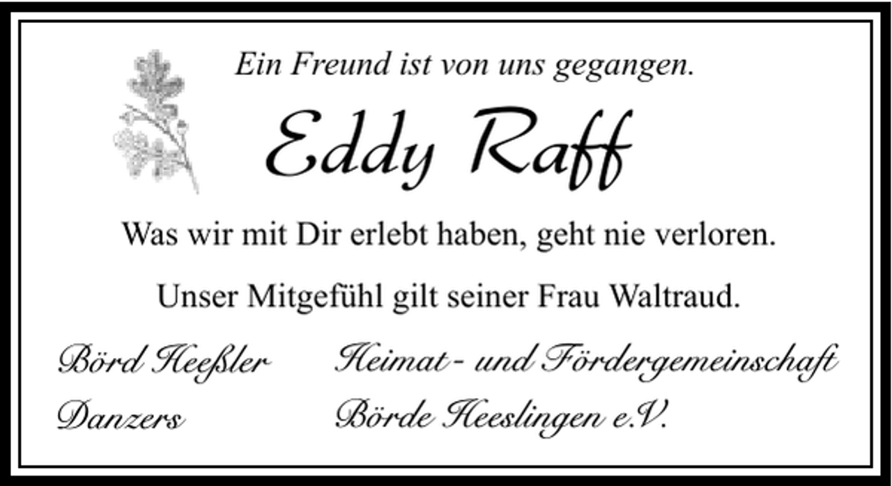 <p>Ein Freund ist von uns gegangen.</p><p>Eddy Raff</p><p>Was wir mit Dir erlebt haben, geht nie verloren.<br />Unser Mitgefühl gilt seiner Frau Waltraud.</p><p>Börd Heeßler<br />Danzers</p><p>Heimat- und Fördergemeinschaft<br />Börde Heeslingen e.V.</p>