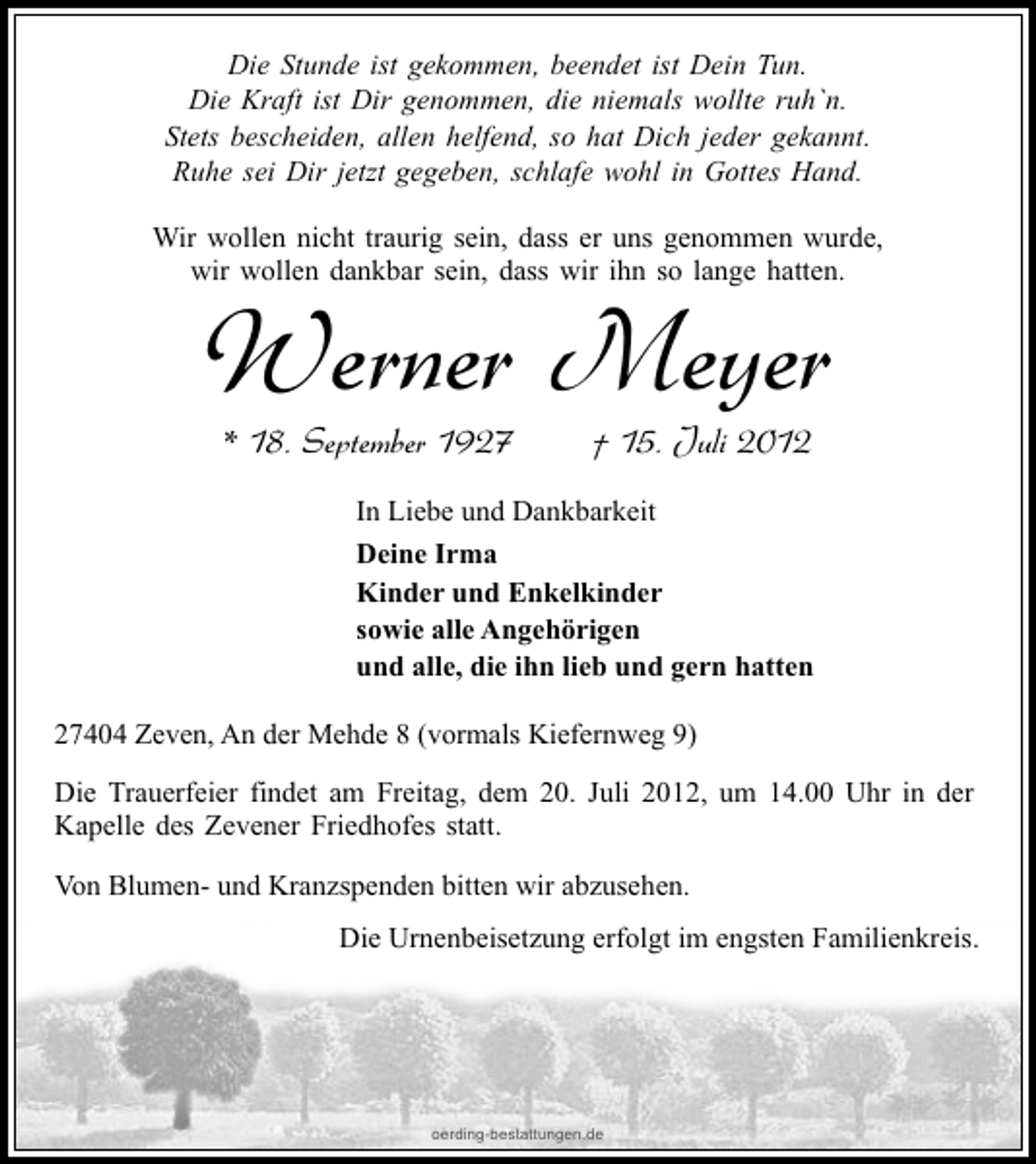 <p>Die Stunde ist gekommen, beendet ist Dein Tun.<br />Die Kraft ist Dir genommen, die niemals wollte ruh`n.<br />Stets bescheiden, allen helfend, so hat Dich jeder gekannt.<br />Ruhe sei Dir jetzt gegeben, schlafe wohl in Gottes Hand.<br />Wir wollen nicht traurig sein, dass er uns genommen wurde,<br />wir wollen dankbar sein, dass wir ihn so lange hatten.</p><p>Werner Meyer<br />* 18. September 1927</p><p>† 15. Juli 2012</p><p>In Liebe und Dankbarkeit<br />Deine Irma<br />Kinder und Enkelkinder<br />sowie alle Angehörigen<br />und alle, die ihn lieb und gern hatten<br />27404 Zeven, An der Mehde 8 (vormals Kiefernweg 9)<br />Die Trauerfeier findet am Freitag, dem 20. Juli 2012, um 14.00 Uhr in der<br />Kapelle des Zevener Friedhofes statt.<br />Von Blumen- und Kranzspenden bitten wir abzusehen.<br />Die Urnenbeisetzung erfolgt im engsten Familienkreis.</p><p>oerding-bestattungen.de</p>