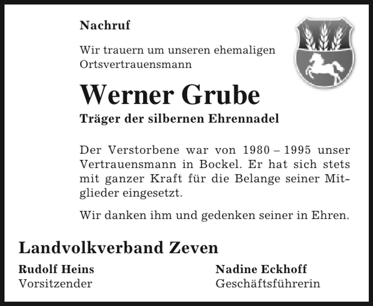 <p>Nachruf<br />Wir trauern um unseren ehemaligen<br />Ortsvertrauensmann</p><p>Werner Grube</p><p>Träger der silbernen Ehrennadel</p><p>Der Verstorbene war von 1980 – 1995 unser<br />Vertrauensmann in Bockel. Er hat sich stets<br />mit ganzer Kraft für die Belange seiner Mitglieder eingesetzt.<br />Wir danken ihm und gedenken seiner in Ehren.</p><p>Landvolkverband Zeven<br />Rudolf Heins<br />Vorsitzender</p><p>Nadine Eckhoff<br />Geschäftsführerin</p>