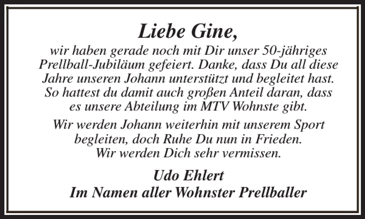 <p>Liebe Gine,</p><p>wir haben gerade noch mit Dir unser 50-jähriges<br />Prellball-Jubiläum gefeiert. Danke, dass Du all diese<br />Jahre unseren Johann unterstützt und begleitet hast.<br />So hattest du damit auch großen Anteil daran, dass<br />es unsere Abteilung im MTV Wohnste gibt.<br />Wir werden Johann weiterhin mit unserem Sport<br />begleiten, doch Ruhe Du nun in Frieden.<br />Wir werden Dich sehr vermissen.</p><p>Udo Ehlert<br />Im Namen aller Wohnster Prellballer</p>