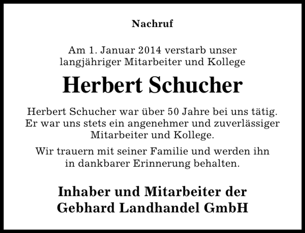 <p>Nachruf<br />Am 1. Januar 2014 verstarb unser<br />langjähriger Mitarbeiter und Kollege</p><p>Herbert Schucher<br />Herbert Schucher war über 50 Jahre bei uns tätig.<br />Er war uns stets ein angenehmer und zuverlässiger<br />Mitarbeiter und Kollege.<br />Wir trauern mit seiner Familie und werden ihn<br />in dankbarer Erinnerung behalten.</p><p>Inhaber und Mitarbeiter der<br />Gebhard Landhandel GmbH</p>