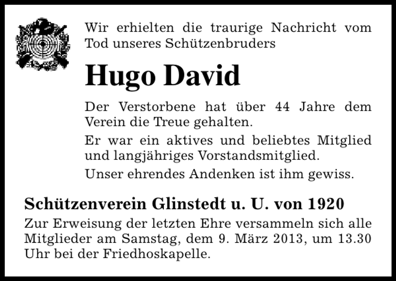 <p>Wir erhielten die traurige Nachricht vom<br />Tod unseres Schützenbruders</p><p>Hugo David<br />Der Verstorbene hat über 44 Jahre dem<br />Verein die Treue gehalten.<br />Er war ein aktives und beliebtes Mitglied<br />und langjähriges Vorstandsmitglied.<br />Unser ehrendes Andenken ist ihm gewiss.</p><p>Schützenverein Glinstedt u. U. von 1920</p><p>Zur Erweisung der letzten Ehre versammeln sich alle<br />Mitglieder am Samstag, dem 9. März 2013, um 13.30<br />Uhr bei der Friedhoskapelle.</p>