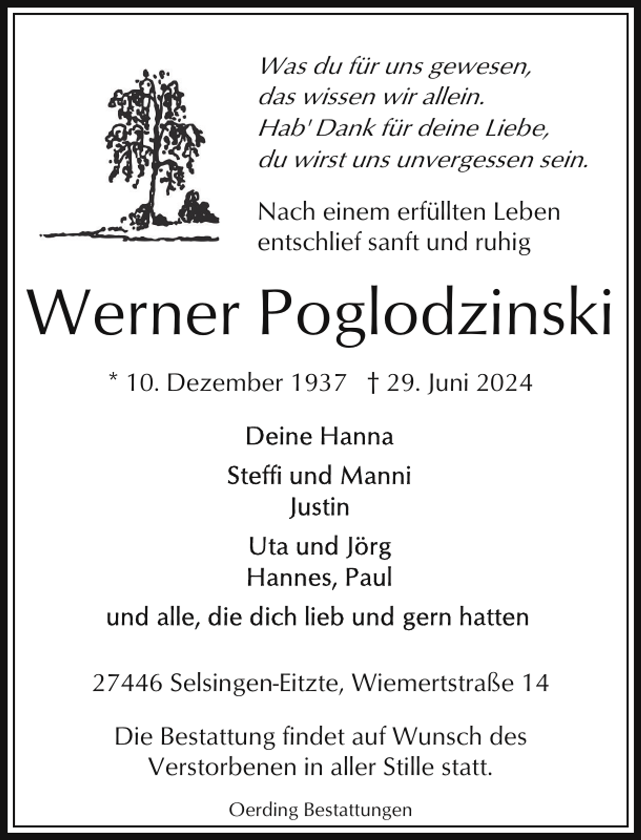 <p>Was du für uns gewesen,<br />das wissen wir allein.<br />Hab' Dank für deine Liebe,<br />du wirst uns unvergessen sein.<br />Nach einem erfüllten Leben<br />entschlief sanft und ruhig</p><p>Werner Poglodzinski<br />* 10. Dezember 1937 † 29. Juni 2024</p><p>27446 Selsingen-Eitzte, Wiemertstraße 14<br />Die Bestattung findet auf Wunsch des<br />Verstorbenen in aller Stille statt.<br />Oerding Bestattungen</p>