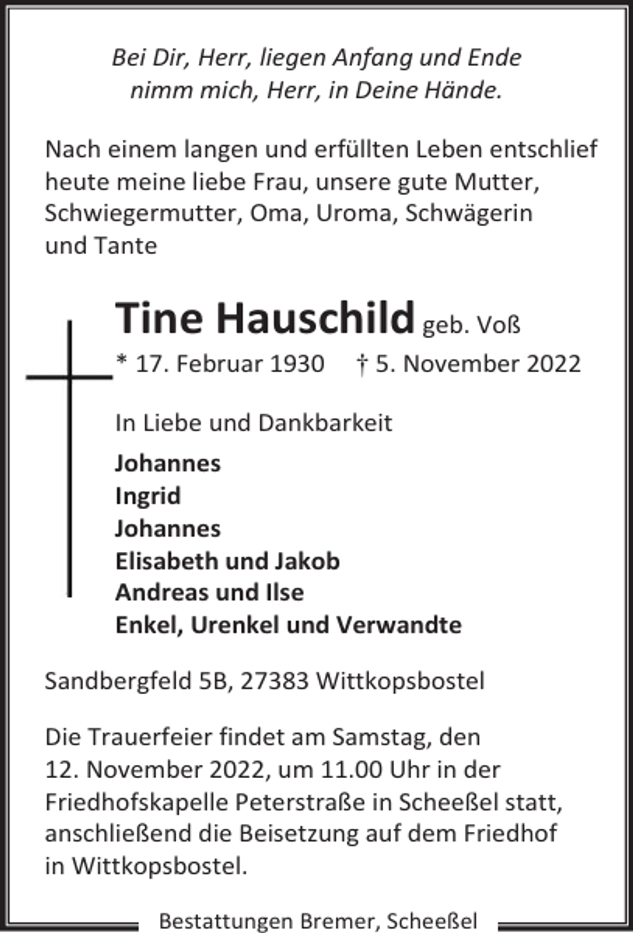 <p>Bei Dir, Herr, liegen Anfang und Ende<br />nimm mich, Herr, in Deine Hände.<br />Nach einem langen und erfüllten Leben entschlief<br />heute meine liebe Frau, unsere gute Mutter,<br />Schwiegermutter, Oma, Uroma, Schwägerin<br />und Tante</p><p>Tine Hauschild geb. Voß</p><p>* 17. Februar 1930</p><p>† 5. November 2022</p><p>In Liebe und Dankbarkeit<br />Johannes<br />Ingrid<br />Johannes<br />Elisabeth und Jakob<br />Andreas und Ilse<br />Enkel, Urenkel und Verwandte<br />Sandbergfeld 5B, 27383 Wittkopsbostel<br />Die Trauerfeier findet am Samstag, den<br />12. November 2022, um 11.00 Uhr in der<br />Friedhofskapelle Peterstraße in Scheeßel statt,<br />anschließend die Beisetzung auf dem Friedhof<br />in Wittkopsbostel.<br />Bestattungen Bremer, Scheeßel</p>