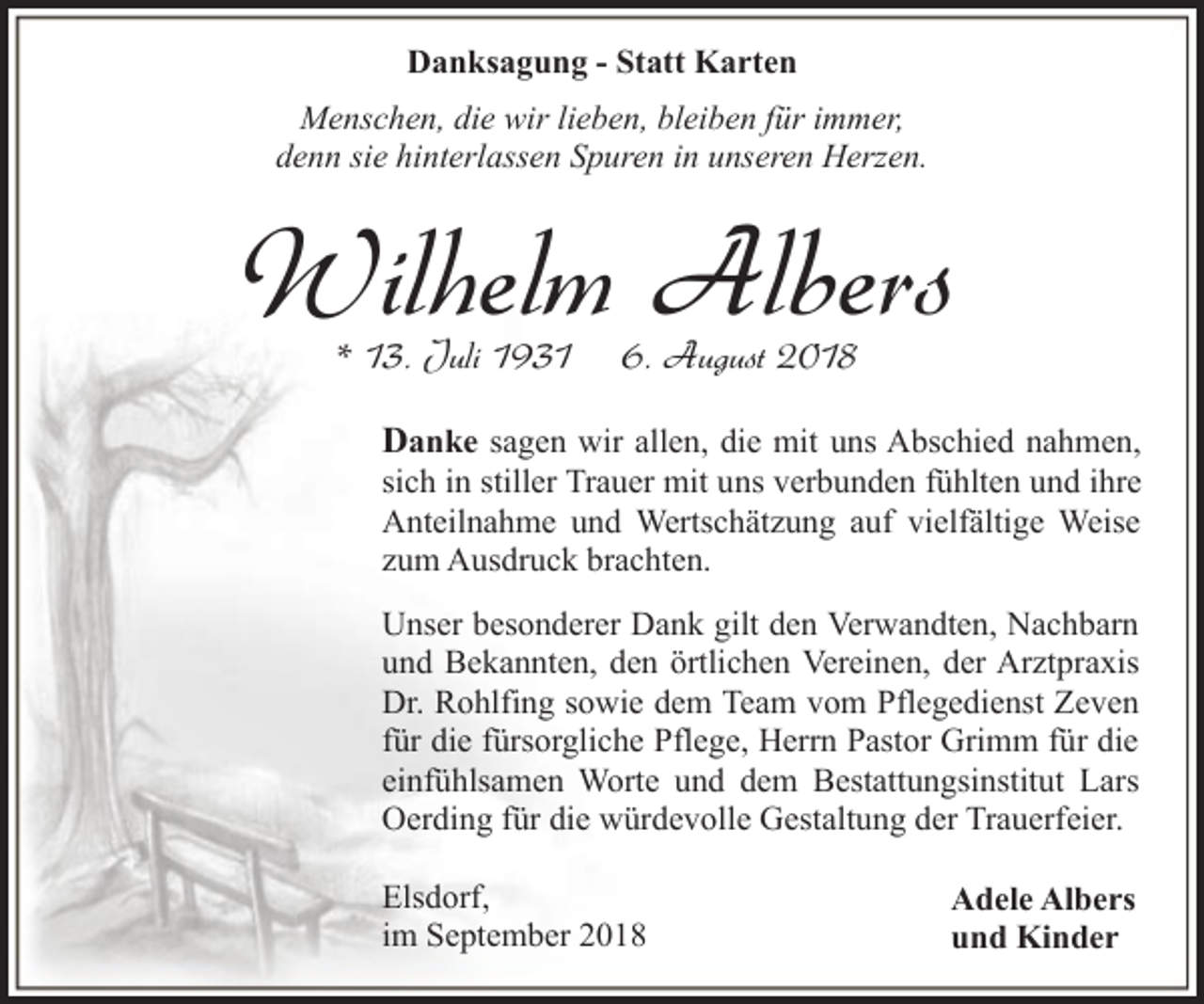 <p>Danksagung - Statt Karten<br />Menschen, die wir lieben, bleiben für immer,<br />denn sie hinterlassen Spuren in unseren Herzen.</p><p>Wilhelm Albers<br />* 13. Juli 1931</p><p>6. August 2018</p><p>Danke sagen wir allen, die mit uns Abschied nahmen,</p><p>sich in stiller Trauer mit uns verbunden fühlten und ihre<br />Anteilnahme und Wertschätzung auf vielfältige Weise<br />zum Ausdruck brachten.<br />Unser besonderer Dank gilt den Verwandten, Nachbarn<br />und Bekannten, den örtlichen Vereinen, der Arztpraxis<br />Dr. Rohlfing sowie dem Team vom Pflegedienst Zeven<br />für die fürsorgliche Pflege, Herrn Pastor Grimm für die<br />einfühlsamen Worte und dem Bestattungsinstitut Lars<br />Oerding für die würdevolle Gestaltung der Trauerfeier.<br />Elsdorf,<br />im September 2018</p><p>Adele Albers<br />und Kinder</p>