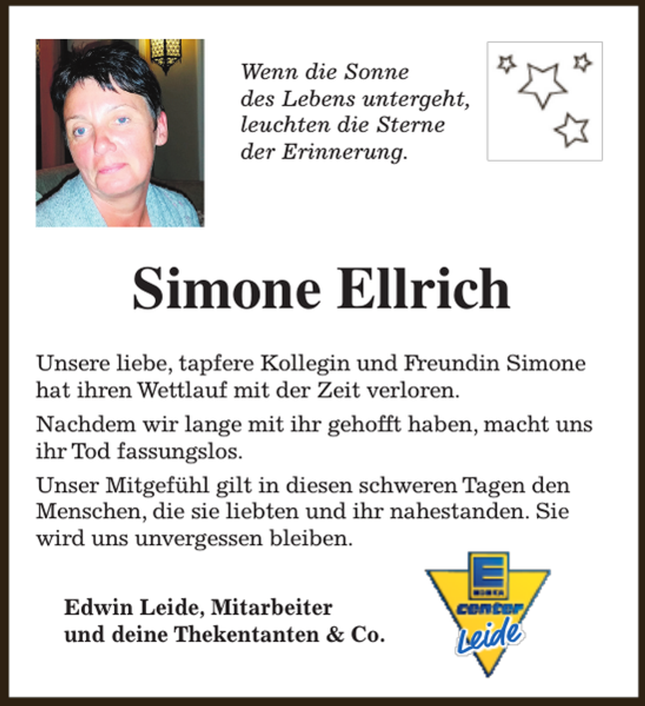 <p>Wenn die Sonne<br />des Lebens untergeht,<br />leuchten die Sterne<br />der Erinnerung.</p><p>Simone Ellrich<br />Unsere liebe, tapfere Kollegin und Freundin Simone<br />hat ihren Wettlauf mit der Zeit verloren.<br />Nachdem wir lange mit ihr gehofft haben, macht uns<br />ihr Tod fassungslos.<br />Unser Mitgefühl gilt in diesen schweren Tagen den<br />Menschen, die sie liebten und ihr nahestanden. Sie<br />wird uns unvergessen bleiben.<br />Edwin Leide, Mitarbeiter<br />und deine Thekentanten &amp; Co.</p><p>Leide</p>