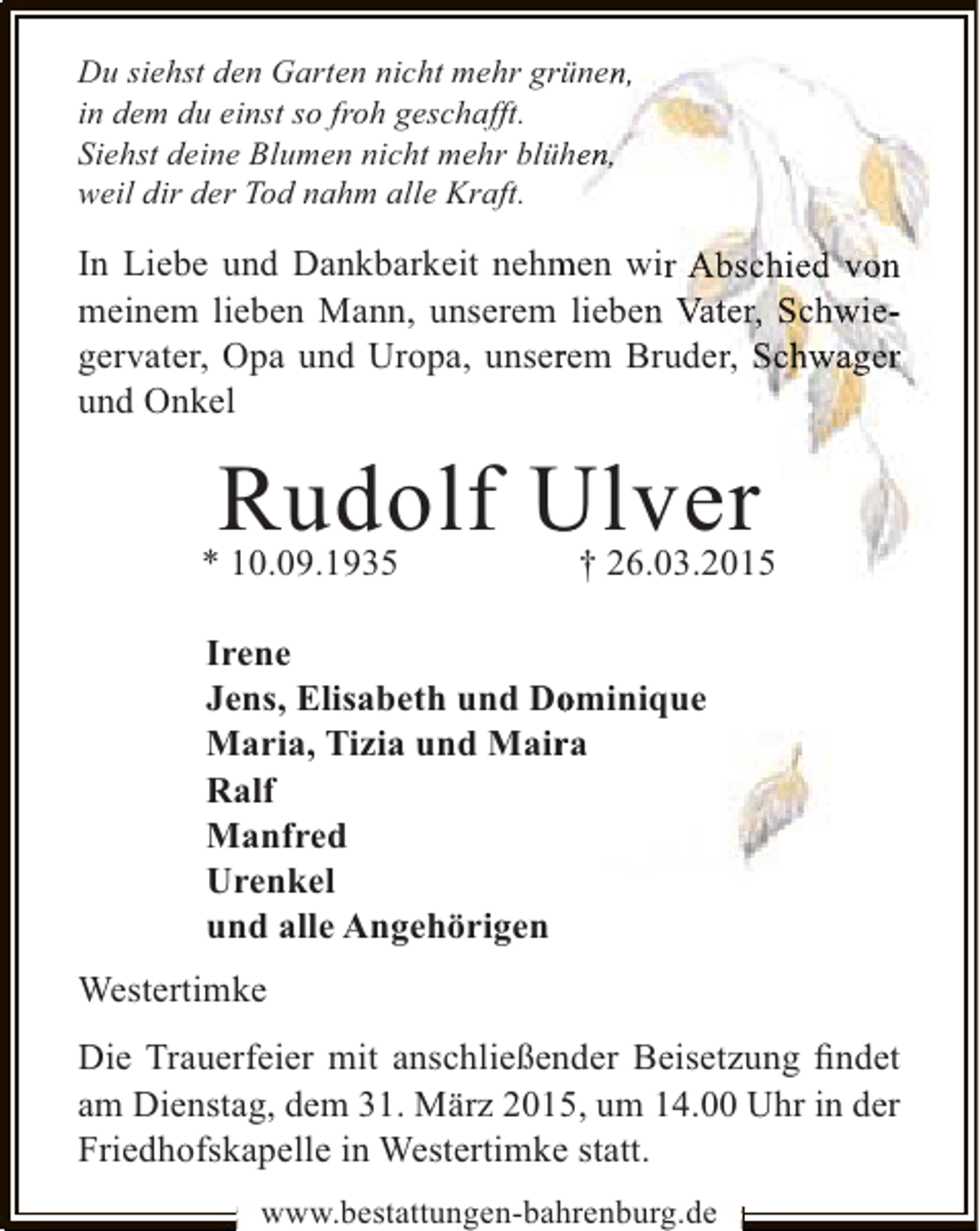<p>Du siehst den Garten nicht mehr grünen,<br />r<br />in dem du einst so froh geschafft.<br />Siehst deine Blumen nicht mehr blühen,<br />weil dir der Tod nahm alle Kraft.</p><p>In Liebe und Dankbarkeit nehmen wir Abschied von<br />m<br />meinem lieben Mann, unserem lieben Vater, Schwier<br />gervater, Opa und Uropa, unserem Bruder, Schwager<br />und Onkel</p><p>Rudolf U lver</p><p>* 10.09.1935</p><p>† 26.03.2015</p><p>Irene<br />Jens, Elisabeth und Dominique<br />o<br />Maria, Tizia und Maira<br />r<br />Ralf<br />Manfred<br />Urenkel<br />und alle Angehörigen<br />Westertimke<br />Die Trauerfeier mit anschließender Beisetzung ﬁndet<br />am Dienstag, dem 31. März 2015, um 14.00 Uhr in der<br />Friedhofskapelle in Westertimke statt.<br />www.bestattungen-bahrenburg.de</p>