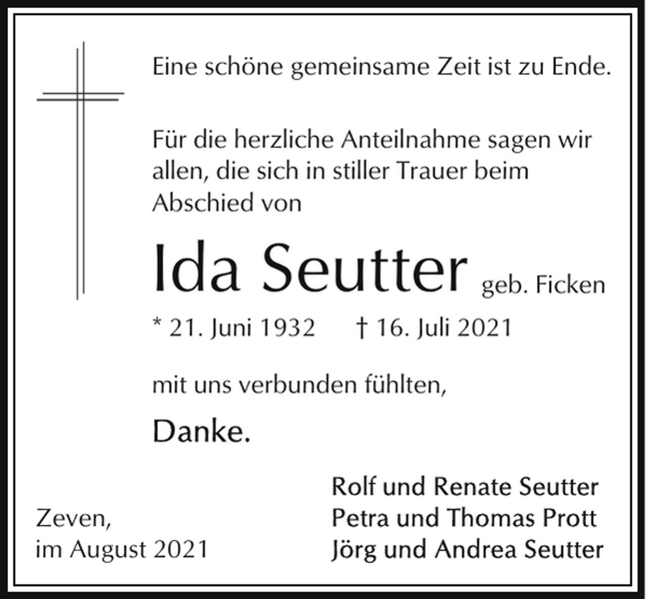 <p>Eine schöne gemeinsame Zeit ist zu Ende.<br />Für die herzliche Anteilnahme sagen wir<br />allen, die sich in stiller Trauer beim<br />Abschied von</p><p>Ida Seutter<br />* 21. Juni 1932</p><p>† 16. Juli 2021</p><p>mit uns verbunden fühlten,</p><p>Zeven,<br />im August 2021</p><p>geb. Ficken</p>
