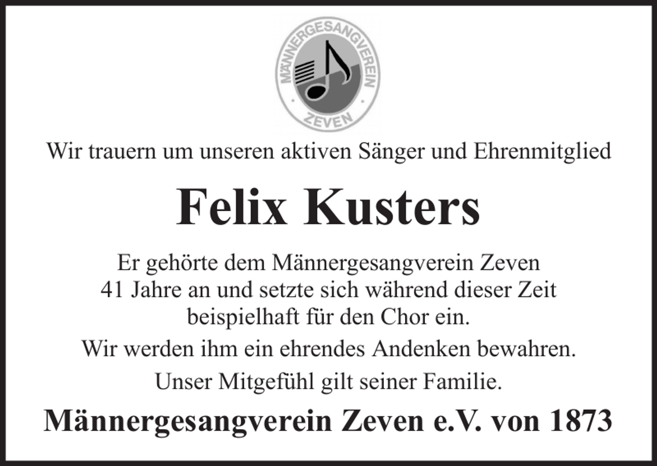 <p>Wir trauern um unseren aktiven Sänger und Ehrenmitglied</p><p>Felix Kusters<br />Er gehörte dem Männergesangverein Zeven<br />41 Jahre an und setzte sich während dieser Zeit<br />beispielhaft für den Chor ein.<br />Wir werden ihm ein ehrendes Andenken bewahren.<br />Unser Mitgefühl gilt seiner Familie.</p><p>Männergesangverein Zeven e.V. von 1873</p>