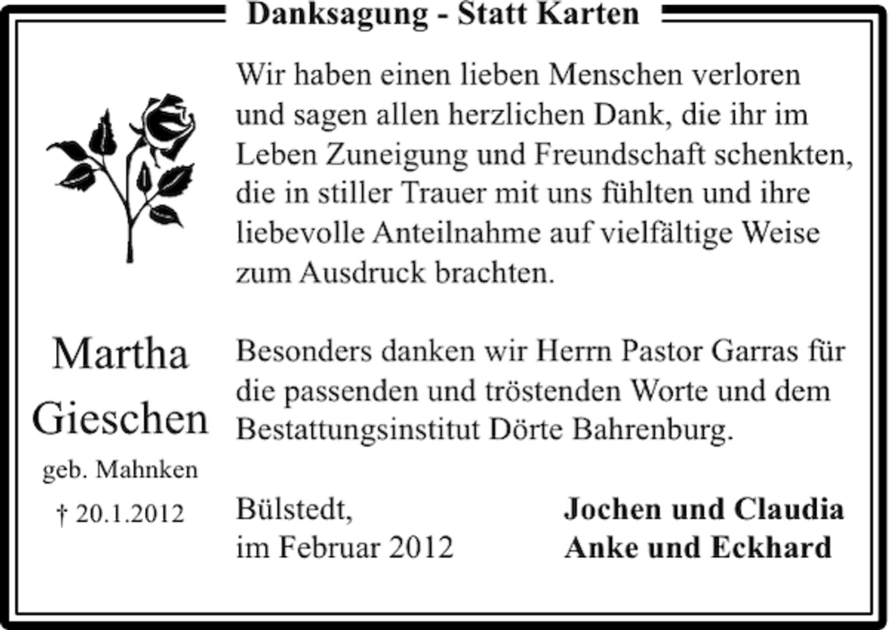 <p>Danksagung - Statt Karten<br />Wir haben einen lieben Menschen verloren<br />und sagen allen herzlichen Dank, die ihr im<br />Leben Zuneigung und Freundschaft schenkten,<br />die in stiller Trauer mit uns fühlten und ihre<br />liebevolle Anteilnahme auf vielfältige Weise<br />zum Ausdruck brachten.</p><p>Martha<br />Gieschen</p><p>Besonders danken wir Herrn Pastor Garras für<br />die passenden und tröstenden Worte und dem<br />Bestattungsinstitut Dörte Bahrenburg.</p><p>geb. Mahnken<br />† 20.1.2012</p><p>Bülstedt,<br />im Februar 2012</p><p>Jochen und Claudia<br />Anke und Eckhard</p>