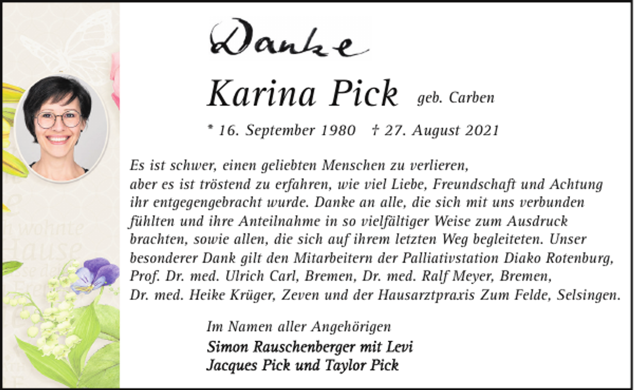 <p>Karina Pick</p><p>geb. Carben</p><p>* 16. September 1980 † 27. August 2021<br />Es ist schwer, einen geliebten Menschen zu verlieren,<br />aber es ist tröstend zu erfahren, wie viel Liebe, Freundschaft und Achtung<br />ihr entgegengebracht wurde. Danke an alle, die sich mit uns verbunden<br />fühlten und ihre Anteilnahme in so vielfältiger Weise zum Ausdruck<br />brachten, sowie allen, die sich auf ihrem letzten Weg begleiteten. Unser<br />besonderer Dank gilt den Mitarbeitern der Palliativstation Diako Rotenburg,<br />Prof. Dr. med. Ulrich Carl, Bremen, Dr. med. Ralf Meyer, Bremen,<br />Dr. med. Heike Krüger, Zeven und der Hausarztpraxis Zum Felde, Selsingen.<br />Im Namen aller Angehörigen</p>