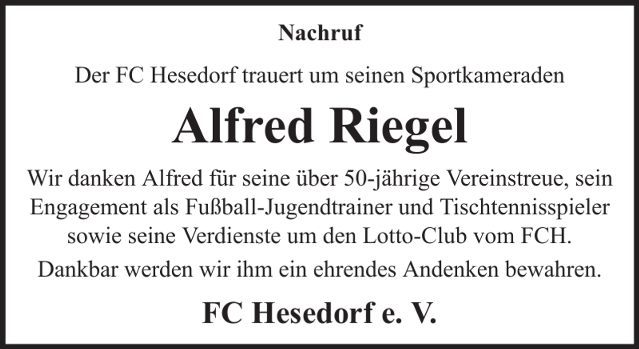 <p>Nachruf<br />Der FC Hesedorf trauert um seinen Sportkameraden</p><p>Alfred Riegel<br />Wir danken Alfred für seine über 50-jährige Vereinstreue, sein<br />Engagement als Fußball-Jugendtrainer und Tischtennisspieler<br />sowie seine Verdienste um den Lotto-Club vom FCH.<br />Dankbar werden wir ihm ein ehrendes Andenken bewahren.</p><p>FC Hesedorf e. V.</p>