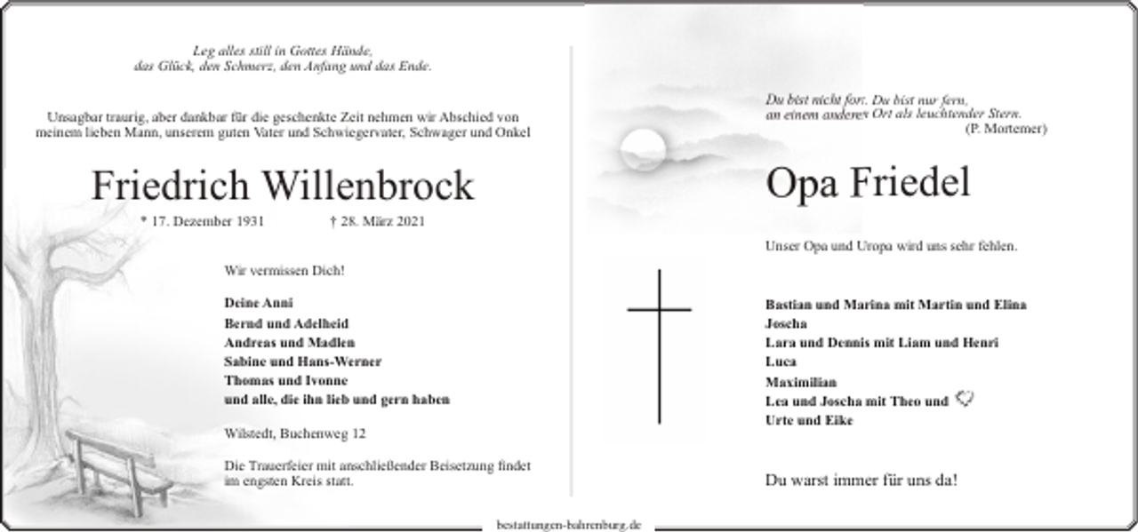 <p>Leg alles still in Gottes Hände,<br />das Glück, den Schmerz, den Anfang und das Ende.<br />Unsagbar traurig, aber dankbar für die geschenkte Zeit nehmen wir Abschied von<br />meinem lieben Mann, unserem guten Vater und Schwiegervater, Schwager und Onkel</p><p>Opa Friedel</p><p>Friedrich Willenbrock<br />* 17. Dezember 1931</p><p>Du bist nicht fort. Du bist nur fern,<br />an einem anderen Ort als leuchtender Stern.<br />(P. Mortemer)</p><p>† 28. März 2021</p><p>Unser Opa und Uropa wird uns sehr fehlen.<br />Wir vermissen Dich!<br />Deine Anni<br />Bernd und Adelheid<br />Andreas und Madlen<br />Sabine und Hans-Werner<br />Thomas und Ivonne<br />und alle, die ihn lieb und gern haben</p><p>Bastian und Marina mit Martin und Elina<br />Joscha<br />Lara und Dennis mit Liam und Henri<br />Luca<br />Maximilian<br />Lea und Joscha mit Theo und<br />Urte und Eike</p><p>Wilstedt, Buchenweg 12<br />Die Trauerfeier mit anschließender Beisetzung findet<br />im engsten Kreis statt.<br />bestattungen-bahrenburg.de</p><p>Du warst immer für uns da!</p>