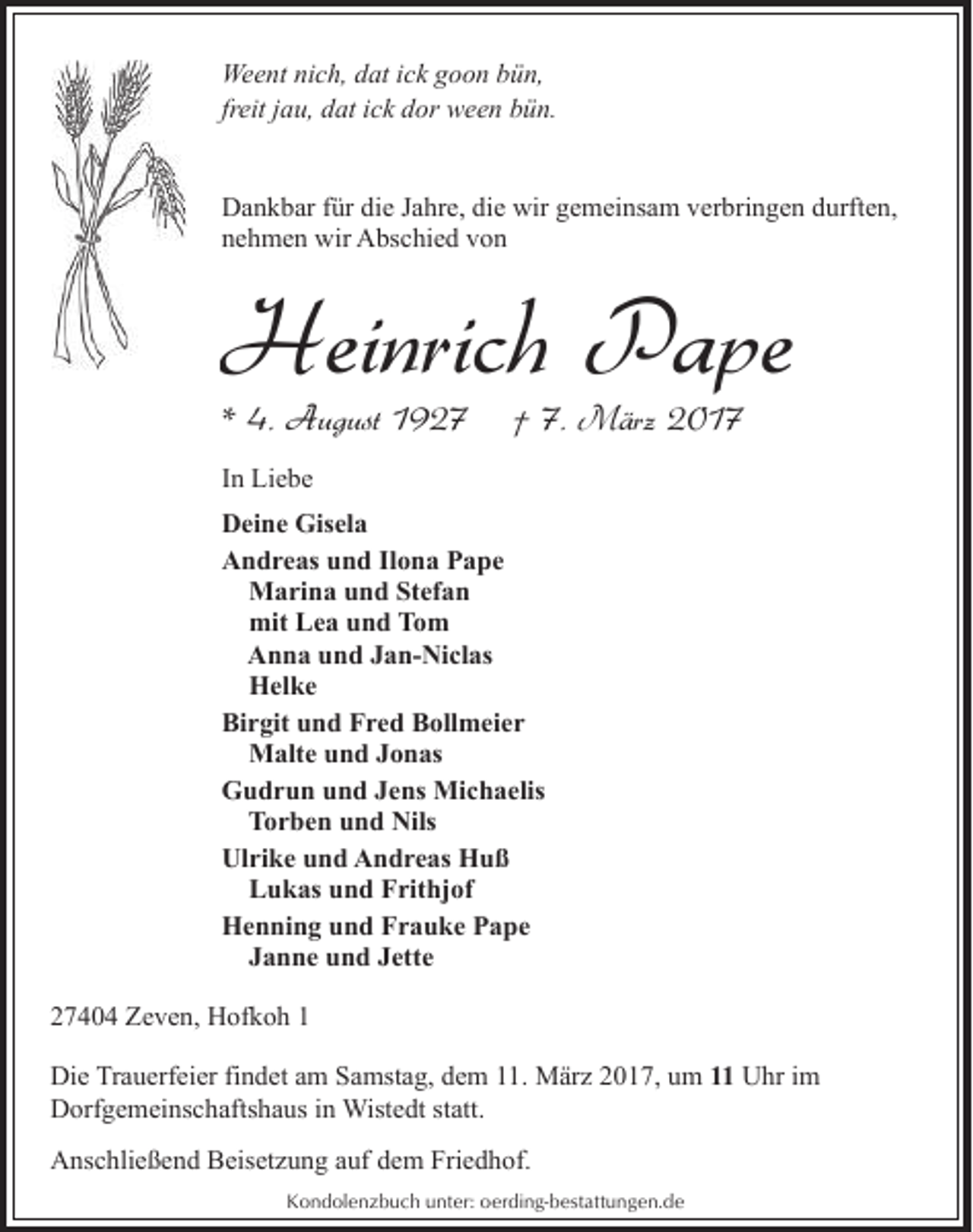 <p>Weent nich, dat ick goon bün,<br />freit jau, dat ick dor ween bün.<br />Dankbar für die Jahre, die wir gemeinsam verbringen durften,<br />nehmen wir Abschied von</p><p>Heinrich Pape</p><p>* 4. August 1927</p><p>† 7. März 2017</p><p>In Liebe<br />Deine Gisela<br />Andreas und Ilona Pape<br />Marina und Stefan<br />mit Lea und Tom<br />Anna und Jan-Niclas<br />Helke<br />Birgit und Fred Bollmeier<br />Malte und Jonas<br />Gudrun und Jens Michaelis<br />Torben und Nils<br />Ulrike und Andreas Huß<br />Lukas und Frithjof<br />Henning und Frauke Pape<br />Janne und Jette<br />27404 Zeven, Hofkoh 1<br />Die Trauerfeier findet am Samstag, dem 11. März 2017, um 11 Uhr im<br />Dorfgemeinschaftshaus in Wistedt statt.<br />Anschließend Beisetzung auf dem Friedhof.<br />Kondolenzbuch unter: oerding-bestattungen.de</p>