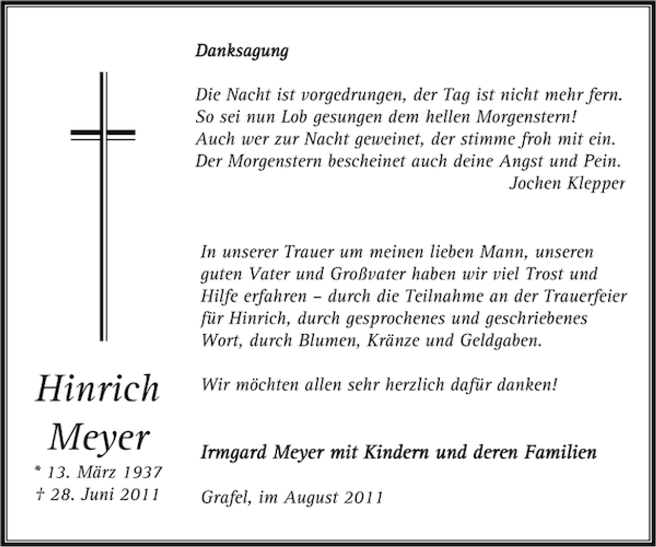 <p>Danksagung<br />Die Nacht ist vorgedrungen, der Tag ist nicht mehr fern.<br />So sei nun Lob gesungen dem hellen Morgenstern!<br />Auch wer zur Nacht geweinet, der stimme froh mit ein.<br />Der Morgenstern bescheinet auch deine Angst und Pein.<br />Jochen Klepper<br />In unserer Trauer um meinen lieben Mann, unseren<br />guten Vater und Großvater haben wir viel Trost und<br />Hilfe erfahren – durch die Teilnahme an der Trauerfeier<br />für Hinrich, durch gesprochenes und geschriebenes<br />Wort, durch Blumen, Kränze und Geldgaben.</p><p>Hinrich<br />Meyer</p><p>* 13. März 1937<br />† 28. Juni 2011</p><p>Wir möchten allen sehr herzlich dafür danken!</p><p>Irmgard Meyer mit Kindern und deren Familien<br />Grafel, im August 2011</p>