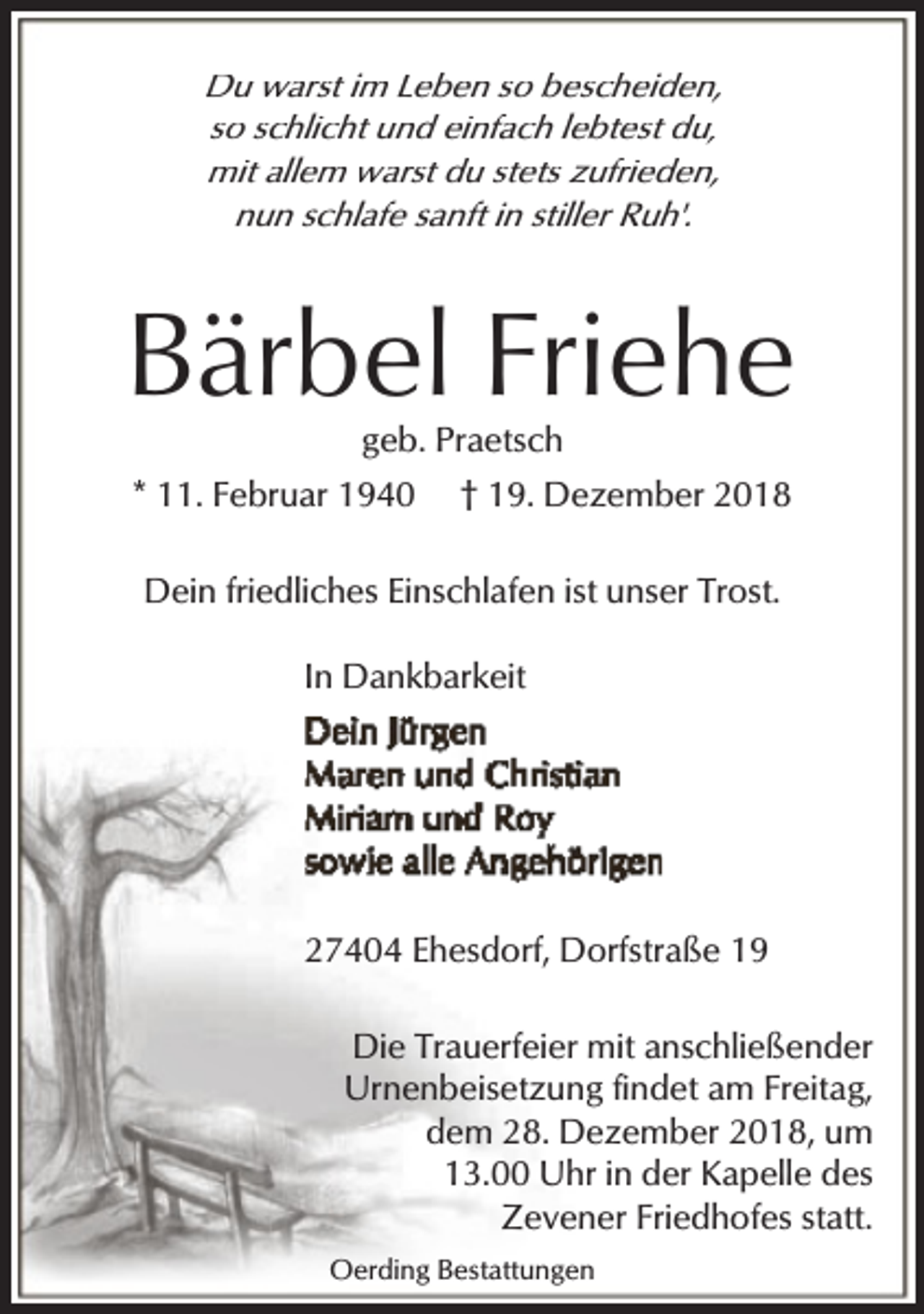 <p>Du warst im Leben so bescheiden,<br />so schlicht und einfach lebtest du,<br />mit allem warst du stets zufrieden,<br />nun schlafe sanft in stiller Ruh'.</p><p>Bärbel Friehe<br />geb. Praetsch</p><p>* 11. Februar 1940</p><p>† 19. Dezember 2018</p><p>Dein friedliches Einschlafen ist unser Trost.<br />In Dankbarkeit</p><p>27404 Ehesdorf, Dorfstraße 19<br />Die Trauerfeier mit anschließender<br />Urnenbeisetzung findet am Freitag,<br />dem 28. Dezember 2018, um<br />13.00 Uhr in der Kapelle des<br />Zevener Friedhofes statt.<br />Oerding Bestattungen</p>