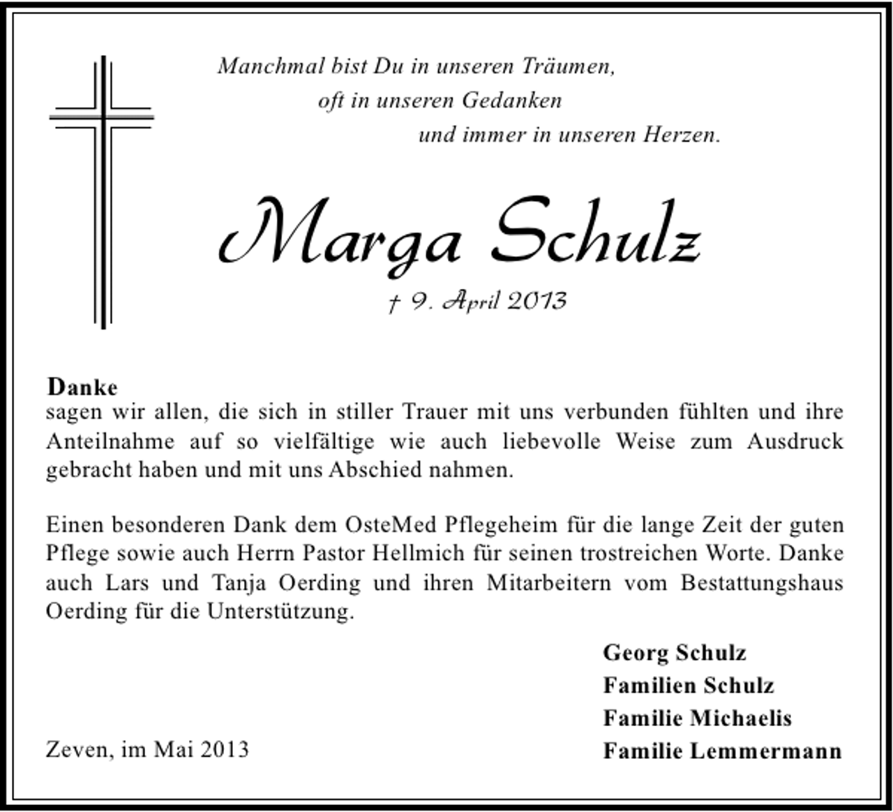 <p>Manchmal bist Du in unseren Träumen,<br />oft in unseren Gedanken<br />und immer in unseren Herzen.</p><p>Marga Schulz<br />† 9. April 2013</p><p>Danke<br />sagen wir allen, die sich in stiller Trauer mit uns verbunden fühlten und ihre<br />Anteilnahme auf so vielfältige wie auch liebevolle Weise zum Ausdruck<br />gebracht haben und mit uns Abschied nahmen.<br />Einen besonderen Dank dem OsteMed Pflegeheim für die lange Zeit der guten<br />Pflege sowie auch Herrn Pastor Hellmich für seinen trostreichen Worte. Danke<br />auch Lars und Tanja Oerding und ihren Mitarbeitern vom Bestattungshaus<br />Oerding für die Unterstützung.</p><p>Zeven, im Mai 2013</p><p>Georg Schulz<br />Familien Schulz<br />Familie Michaelis<br />Familie Lemmermann</p>