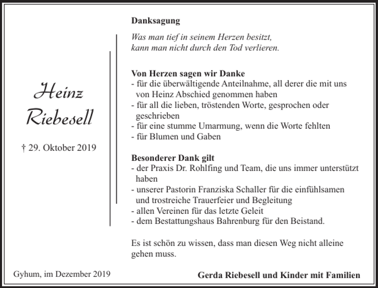 <p>Danksagung<br />Was man tief in seinem Herzen besitzt,<br />kann man nicht durch den Tod verlieren.</p><p>Heinz<br />Riebesell<br />† 29. Oktober 2019</p><p>Von Herzen sagen wir Danke<br />- für die überwältigende Anteilnahme, all derer die mit uns<br />von Heinz Abschied genommen haben<br />- für all die lieben, tröstenden Worte, gesprochen oder<br />geschrieben<br />- für eine stumme Umarmung, wenn die Worte fehlten<br />- für Blumen und Gaben<br />Besonderer Dank gilt<br />- der Praxis Dr. Rohlfing und Team, die uns immer unterstützt<br />haben<br />- unserer Pastorin Franziska Schaller für die einfühlsamen<br />und trostreiche Trauerfeier und Begleitung<br />- allen Vereinen für das letzte Geleit<br />- dem Bestattungshaus Bahrenburg für den Beistand.<br />Es ist schön zu wissen, dass man diesen Weg nicht alleine<br />gehen muss.</p><p>Gyhum, im Dezember 2019</p><p>Gerda Riebesell und Kinder mit Familien</p>