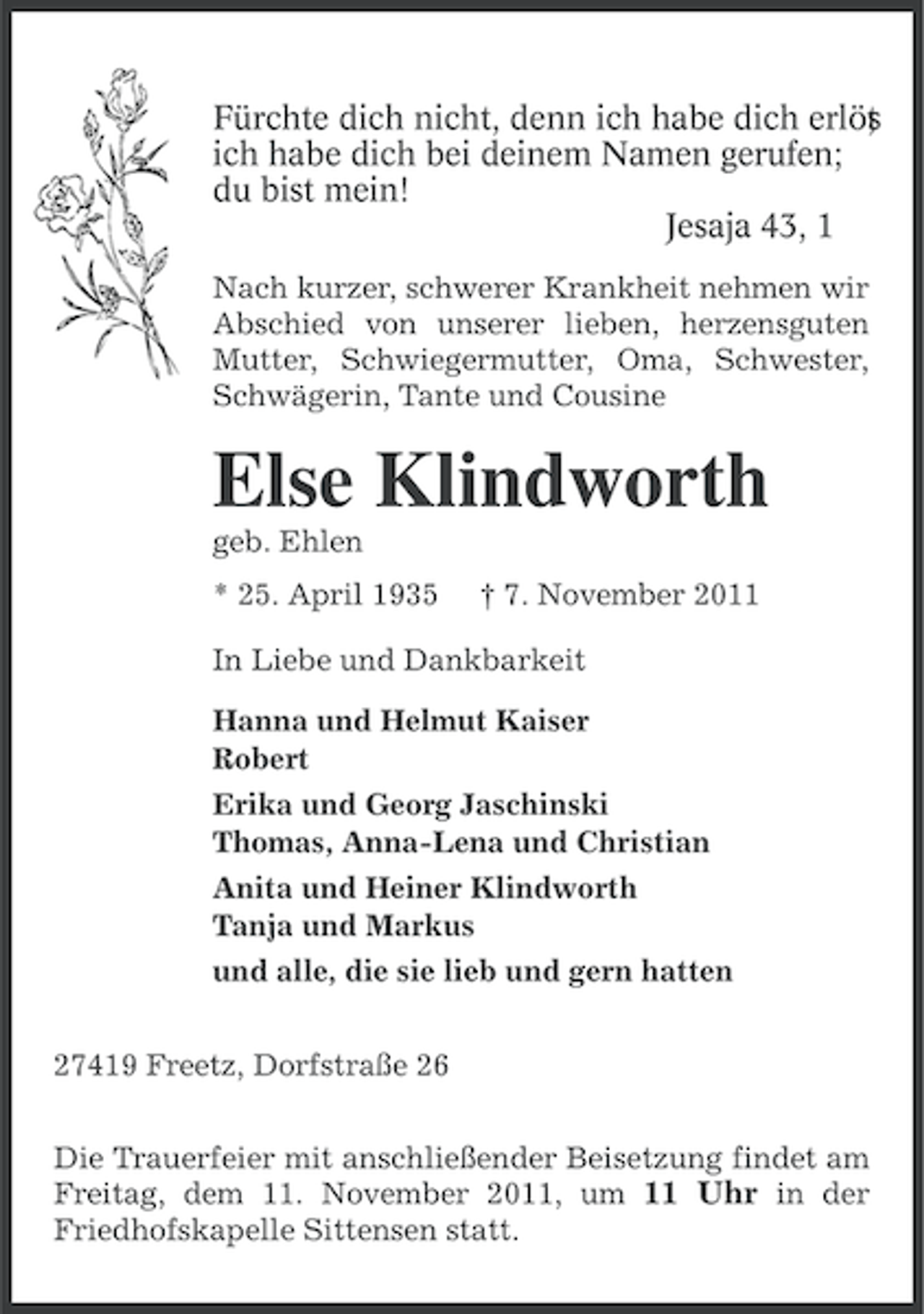 <p>Fürchte dich nicht, denn ich habe dich erlös<br />;<br />t<br />ich habe dich bei deinem Namen gerufen;<br />du bist mein!<br />Jesaja 43, 1<br />Nach kurzer, schwerer Krankheit nehmen wir<br />Abschied von unserer lieben, herzensguten<br />Mutter, Schwiegermutter, Oma, Schwester,<br />Schwägerin, Tante und Cousine</p><p>Else Klindworth<br />geb. Ehlen<br />* 25. April 1935</p><p>† 7. November 2011</p><p>In Liebe und Dankbarkeit<br />Hanna und Helmut Kaiser<br />Robert<br />Erika und Georg Jaschinski<br />Thomas, Anna-Lena und Christian<br />Anita und Heiner Klindworth<br />Tanja und Markus<br />und alle, die sie lieb und gern hatten<br />27419 Freetz, Dorfstraße 26<br />Die Trauerfeier mit anschließender Beisetzung findet am<br />Freitag, dem 11. November 2011, um 11 Uhr in der<br />Friedhofskapelle Sittensen statt.</p>