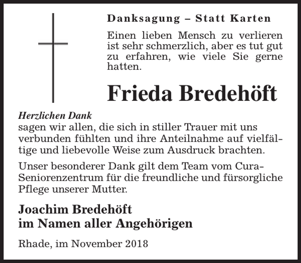 <p>D a n k s a g u n g – S t a t t K a rt e n<br />Einen lieben Mensch zu verlieren<br />ist sehr schmerzlich, aber es tut gut<br />zu erfahren, wie viele Sie gerne<br />hatten.</p><p>Frieda Bredehöft</p><p>Herzlichen Dank<br />sagen wir allen, die sich in stiller Trauer mit uns<br />verbunden fühlten und ihre Anteilnahme auf vielfältige und liebevolle Weise zum Ausdruck brachten.<br />Unser besonderer Dank gilt dem Team vom CuraSeniorenzentrum für die freundliche und fürsorgliche<br />Pflege unserer Mutter.</p><p>Joachim Bredehöft<br />im Namen aller Angehörigen<br />Rhade, im November 2018</p>