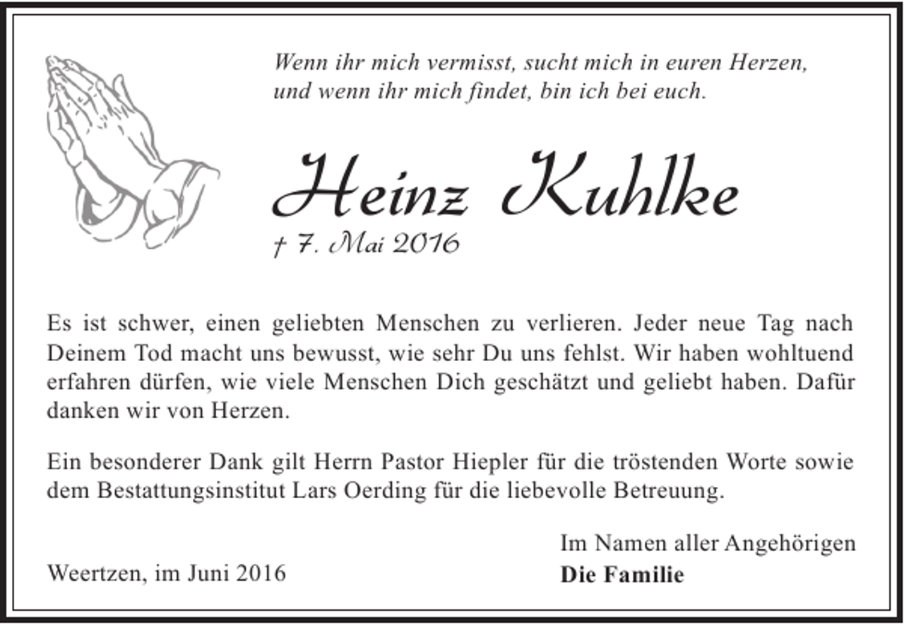 <p>Wenn ihr mich vermisst, sucht mich in euren Herzen,<br />und wenn ihr mich findet, bin ich bei euch.</p><p>Heinz Kuhlke<br />† 7. Mai 2016</p><p>Es ist schwer, einen geliebten Menschen zu verlieren. Jeder neue Tag nach<br />Deinem Tod macht uns bewusst, wie sehr Du uns fehlst. Wir haben wohltuend<br />erfahren dürfen, wie viele Menschen Dich geschätzt und geliebt haben. Dafür<br />danken wir von Herzen.<br />Ein besonderer Dank gilt Herrn Pastor Hiepler für die tröstenden Worte sowie<br />dem Bestattungsinstitut Lars Oerding für die liebevolle Betreuung.<br />Weertzen, im Juni 2016</p><p>Im Namen aller Angehörigen<br />Die Familie</p>