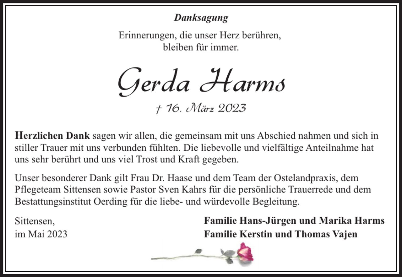<p>Danksagung<br />Erinnerungen, die unser Herz berühren,<br />bleiben für immer.</p><p>Gerda Harms<br />† 16. März 2023</p><p>Herzlichen Dank sagen wir allen, die gemeinsam mit uns Abschied nahmen und sich in<br />stiller Trauer mit uns verbunden fühlten. Die liebevolle und vielfältige Anteilnahme hat<br />uns sehr berührt und uns viel Trost und Kraft gegeben.<br />Unser besonderer Dank gilt Frau Dr. Haase und dem Team der Ostelandpraxis, dem<br />Pflegeteam Sittensen sowie Pastor Sven Kahrs für die persönliche Trauerrede und dem<br />Bestattungsinstitut Oerding für die liebe- und würdevolle Begleitung.<br />Sittensen,<br />im Mai 2023</p><p>Familie Hans-Jürgen und Marika Harms<br />Familie Kerstin und Thomas Vajen</p>